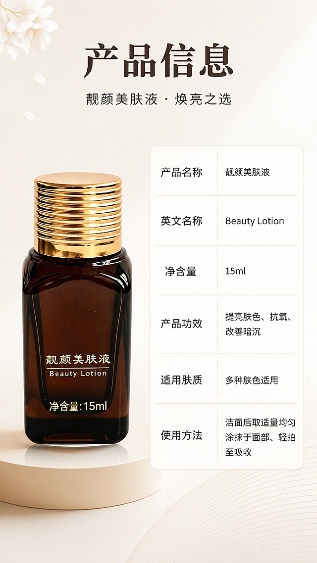 [第8张] 详情页产品信息规格页-左物右表型。本张使用【图1】作为产品主体，放置在左侧，保持深棕玻璃瓶、金色螺纹盖、瓶身文字与原图完全一致。
[氛围/风格] 简洁专业，信息清晰，浅渐变背景，商业设计质感，非黑金奢华风。
[元素布局] 左侧为产品瓶身正面全貌，占画面约40%，放置在浅米色圆形台面上，有柔和投影；右侧为产品信息参数表，竖排排列；背景为浅灰米色渐变，左上角点缀几片简约白色花瓣装饰，右下角有淡淡的几何线条纹理，内容丰富但不杂乱。
[光影质感] 正面柔光照明，产品瓶身玻璃通透，金色瓶盖有清晰金属光泽，整体明亮干净。
[配色色系] 全局底色 #F5F2EE（浅灰米）；主色深灰文字；辅助色白色表格、浅金分割线；产品本身棕金色调。
[视角构图] 正面平视，左产品右参数的经典左右分栏构图，阅读动线：顶部标题 → 左侧产品 → 右侧参数表。
[文字版式] 顶部通栏主标题「产品信息」，副标题「靓颜美肤液 · 焕亮之选」。右侧参数表竖排，每行字段名+内容，包括：「产品名称」靓颜美肤液、「英文名称」Beauty Lotion、「净含量」15ml、「产品功效」提亮肤色、抗氧、改善暗沉、「适用肤质」多种肤色适用、「使用方法」洁面后取适量均匀涂抹于面部、轻拍至吸收。表格用细线分隔，文字清晰易读。
[比例分辨率] 9:16 竖版比例，4K 分辨率，文字清晰可辨，高清画质。
[负向提示词] 黑金奢华风，产品变形，参数错误，水印，文字错乱，优惠信息，价格，购买按钮。