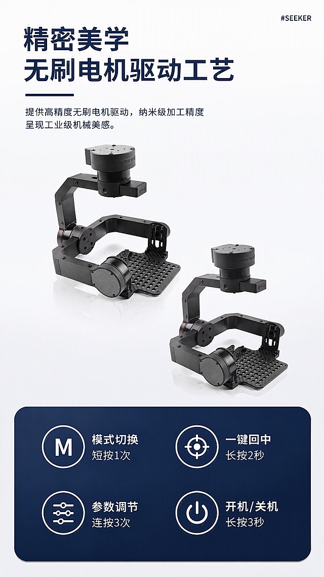 [第4张] 工业美学·操作功能页 - SEEKER三轴增稳云台功能操作介绍。本张使用【图1】作为商品主体，严格参考模板图4的白底+双产品角度+底部深蓝功能区版式。
[氛围/风格] 白色简约科技风，干净明亮，功能信息清晰展示。
[元素布局] 整体白色渐变背景（上白下浅灰）；顶部左侧大标题区，标题下方深蓝色细横线；右上角小标签"#SEEKER"；标题下方一行说明文字；中部偏上展示两个角度的云台产品，一上一下错位摆放，上方偏左、下方偏右，各占约30%；底部是深蓝色圆角矩形功能区，内含4个圆形图标+文字，2x2排列。产品结构材质必须与输入图一致。
[光影质感] 上方柔和白光，产品有轻微倒影效果，整体通透有质感。
[配色色系] 全局底色白色渐变#FFFFFF到#F0F2F5；底部功能区深蓝色（参考模板深蓝）；文字深蓝+白色。
[视角构图] 竖版构图，阅读动线顶部标题 → 中部双产品展示 → 底部功能操作区。
[文字版式] 严格参考模板图4的版式：右上角小字"#SEEKER"；左上两行大标题「精密美学 无刷电机驱动工艺」，深蓝色粗黑体；标题下深蓝横线；横线下方说明文字：「提供高精度无刷电机驱动，纳米级加工精度呈现工业级机械美感。」；底部深蓝圆角功能区内4组图标+文字：左上「模式切换 短按1次」（M图标）、右上「一键回中 长按2秒」（回中图标）、左下「参数调节 连按3次」（调节图标）、右下「开机/关机 长按3秒」（电源图标）。图标为白色线条圆圈+白色文字。
[比例分辨率] 9:16竖版比例，4K分辨率，文字清晰可辨，高清画质。
[负向提示词] 产品变形，结构错误，颜色偏差，水印，文字错乱，文字过小。