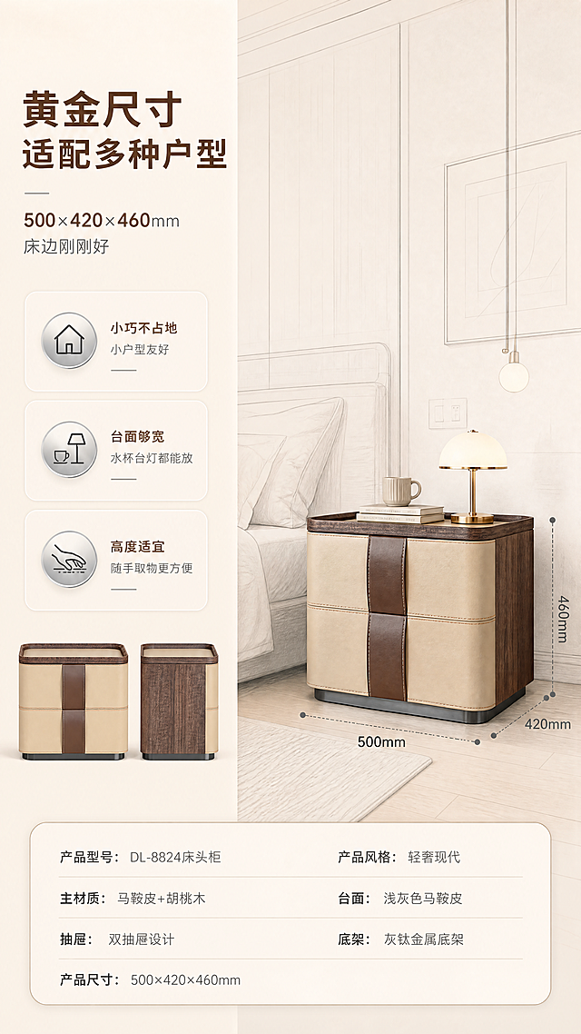 [商品] 使用【图1】DL-8824床头柜；保留双抽屉结构、米色马鞍皮正面、深棕色胡桃木侧板、顶部浅灰色马鞍皮台面、中间棕色皮质拉手带、底部灰钛金属底架、整体圆角方形轮廓；商品处理：增强皮革缝线质感、胡桃木纹理清晰度、金属拉丝光泽，不改变产品结构和颜色比例。
[画面] 目标：空间尺度展示，标注产品尺寸与卧室适配性。左文右图版式，左侧约2/5为尺寸信息区，右侧3/5为卧室场景中床头柜的正侧视角；产品旁用虚线+数字标注长宽高：宽500mm、深420mm、高460mm；背景为简化的卧室空间线稿，展示床头柜与床的比例关系，体现小户型也能轻松放置；产品占画面约40%。
[视觉] 套系策略：风格=轻奢现代高级商业摄影；标题字=现代无衬线粗体；正文字=简洁无衬线体；主色=暖米白+浅胡桃棕；背景延展=基于暖米白做深浅层级、同色渐变和细腻哑光质感；强调色=灰钛金属色，仅用于小面积图标、引线和标签；标题色=深胡桃棕；正文色=中暖灰；组件=圆角浅底信息卡、细线引线、金属质感图标；光影=左前侧暖柔光，明亮通透。
[文字] 左侧文案区：主标题「黄金尺寸 适配多种户型」，副标题「500×420×460mm 床边刚刚好」，下方3个利益点：「小巧不占地 小户型友好」「台面够宽 水杯台灯都能放」「高度适宜 随手取物更方便」；尺寸数字用强调色突出。
[规格] 图片比例9:16竖版，4K分辨率，负向提示：避免变形、错字、文字过小、冷蓝背景、产品颜色改变、结构失真、极限词。