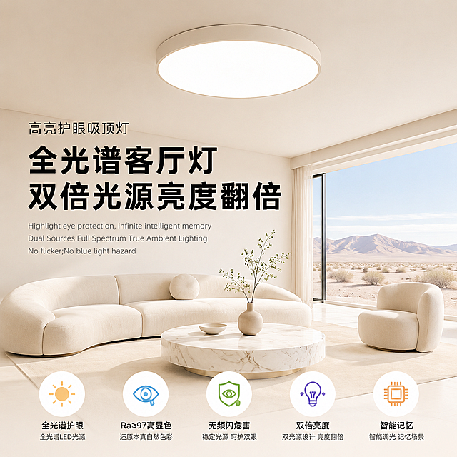 生成现代极简奶油风客厅场景，画面顶部中央是一盏哑光白色圆形高亮护眼吸顶灯，灯体线条流畅，高透光柔光面板发出均匀明亮的白光，无多余装饰，质感高级。整体为浅米白/奶白色调，干净通透，墙面天花板无多余装饰，大面落地窗，窗外是晴朗的沙漠风光；室内摆放奶白色弧形沙发、同色系单人扶手椅、大理石纹圆形茶几，整体光线柔和明亮，无杂乱物品，氛围舒适干净。所有文字与画面边框保持80px安全距离，不贴边，不遮挡主体灯具与核心场景，整体集中在画面中上部偏左区域。大字标题：文字内容为"全光谱客厅灯 双倍光源亮度翻倍"，采用粗体无衬线黑体，纯黑色，横排居中分布在画面中上部偏左，字体醒目有力，突出产品卖点，营造专业电商营销氛围。上方副标题：文字内容为"高亮护眼吸顶灯"，采用细体无衬线宋体，黑色，位于大字标题上方，字号为大字的1/3，点明产品品类。下方英文小字：文字内容为"Highlight eye protection, infinite intelligent memory Dual Sources Full Spectrum True Ambient Lighting No flicker;No blue light hazard"，采用纤细无衬线英文体，浅灰色，位于大字标题下方，字号为大字的1/4，补充产品功能。画面底部居中排列彩色扁平化产品卖点图标，搭配对应文字说明，与底部边框保持50px安全距离。整体风格：现代简约电商主图，奶油风，柔光箱布光，50mm焦段，低角度仰拍，画面干净通透，高质感商业产品摄影。