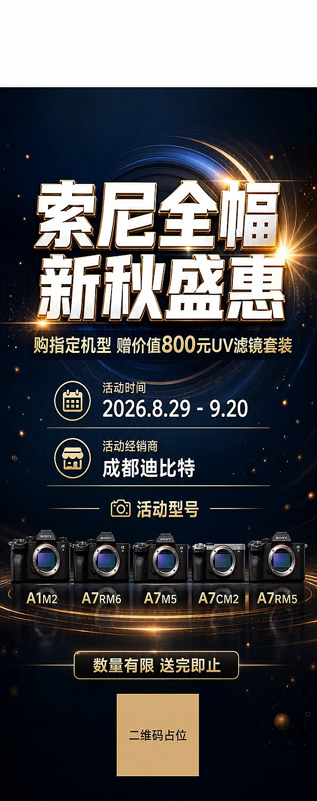 高端数码科技风易拉宝海报，竖版2:5比例。画面顶端预留约15%高度的纯净空白区域，用于放置索尼LOGO，空白区域保持干净无任何元素。主视觉区域居中偏上位置放置超大主标题："索尼全幅新秋盛惠"，字体为粗黑体，白色带金色描边，气势磅礴。副标题位于主标题下方："购指定机型 赠价值800元UV滤镜套装"，字体稍小，金色或白色。中部区域清晰列出活动信息：活动时间"2026.8.29 - 9.20"，活动经销商"成都迪比特"。下方区域列出活动型号："A1M2 / A7RM6 / A7M5 / A7CM2 / A7RM5"，型号文字整齐排列，清晰可读。底部标注："数量有限 送完即止"。背景为深蓝色到黑色的科技感渐变，点缀细微的金色光线粒子和镜头光圈光晕效果，营造专业摄影器材的高端质感。整体画面简洁大气，信息层级分明，没有多余装饰元素。版式精美，四边留有安全边距。画面中所有数字必须精确渲染，不得错位、遗漏或编造。画面中所有信息区域必须填充完整合理的内容，不得出现空白框、空白占位、横线待填写区域。画面中所有二维码区域使用纯色方块占位符呈现，方块中央标注"二维码占位"文字，严禁生成任何可识别的二维码图案。