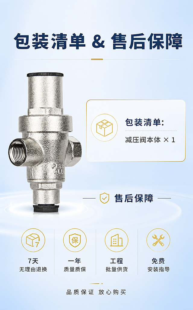[商品] 使用【图1】4分全铜镀镍净水器减压阀完整本体实拍图；放置在画面左侧，保留阀体完整结构、比例、镀镍金属质感；产品占画面约35%，专业影棚柔光。
[画面] 包装&售后收尾海报，竖版详情收尾图，浅蓝渐变柔和背景；左侧摆放完整减压阀本体实拍图，中间偏右文字区域；上方包装清单板块，下方售后保障板块（4组金色简约图标搭配文字横向排列）；底部浅光晕烘托画面，简约大气，作为详情页收尾模块，高清商业摄影质感。
[视觉] 套系策略：风格=简约大气商业收尾海报；标题字=思源黑体粗体深蓝；正文字=思源黑体常规深灰；主色=浅蓝渐变(#E8F4FF→#C9E2FF)；背景延展=浅蓝渐变+底部柔和光晕；强调色=金色(#D4AF37)；标题色=深蓝(#1A3A5C)；正文色=深灰(#444)；组件=金色简约图标、白色分隔线、光晕底托；光影=左前侧柔光，金属光泽自然。
[文字] 顶部大标题："包装清单 & 售后保障"；包装清单区："包装清单：减压阀本体 × 1"；售后保障区4组图标+文字横向排列："7天无理由退换"、"一年质量质保"、"工程批量供货"、"免费安装指导"；底部小字："品质保证 放心购买"；文字全部横向排版，层级清晰。
[规格] 竖版750×1200px，4K，high画质；避免变形、错字、图标不统一、文字过小、产品质感失真。