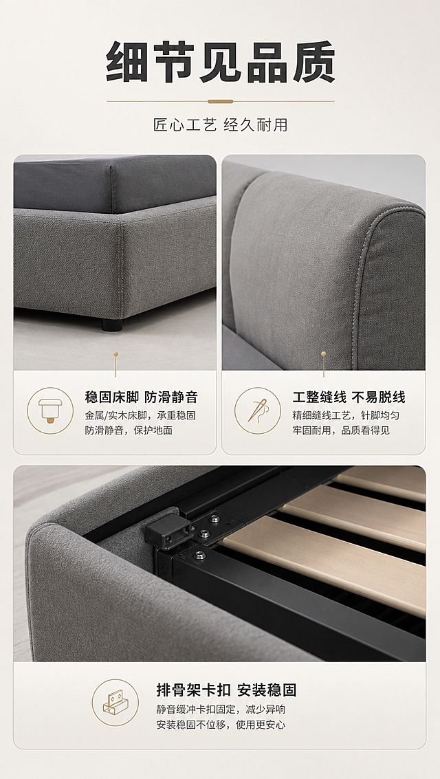 [商品] 使用【图1】灰色意式简约布艺软包床；商品处理：保留高软包双靠背、低床箱、方正造型、灰色布艺材质、整体比例和结构；本页展示细节工艺，包括床脚、缝线、排骨架边角等。
[画面] 目标：细节功能页，展示产品工艺细节与品质感。三宫格构图，上排左右两格+下排整格，共3个细节特写：左上=床脚稳固特写（金属/实木床脚触地），右上=靠背缝线工艺特写（针脚均匀），下方整格=排骨架与床框连接部位细节（静音缓冲结构）；每个细节图旁配短说明；背景为浅灰色哑光，干净高级。
[视觉] 套系策略：风格=意式极简高级商业摄影，亮色调轻奢氛围；标题字=现代无衬线粗体（思源黑体Heavy）；正文字=简洁无衬线体（思源黑体Regular）；主色=高级灰+暖米白；背景延展=基于暖米白做深浅层级、同色渐变和细腻哑光质感；强调色=香槟金，仅用于小面积图标、引线、标签和装饰线条；标题色=深炭灰；正文色=中暖灰；组件=细线信息卡、香槟金引线、圆形icon；光影=局部特写柔光，突出细节质感。
[文字] 顶部主标题「细节见品质」（5字），副标题「匠心工艺 经久耐用」（8字）；三格分别配文「稳固床脚 防滑静音」「工整缝线 不易脱线」「排骨架卡扣 安装稳固」；每个说明配小图标。
[规格] 图片比例9:16竖版，4K分辨率，淘宝/天猫详情页适配，中文文案；避免变形、错字、文字过小、冷蓝背景、细节失真、极限词。