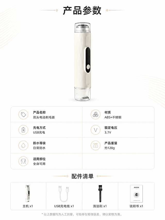 [第12张] 详情页产品信息-参数规格与配件清单（收尾页）。本张使用【图1】作为产品主体展示。
[氛围/风格] 简约参数页风，干净规整，专业可信，商业摄影质感。
[元素布局] 产品置于画面上方中央，占比约30%，正面展示；下方为参数规格表，左右两列排列；最底部为配件清单小图标展示；背景为纯净奶白色，有细微金色线条装饰。
[光影质感] 顶部均匀柔光，产品下方轻微投影，整体明亮干净，参数表清晰易读。
[配色色系] 全局底色 #FFFFFF（纯白）；主色奶白产品+深灰文字；辅助色金色分割线、浅灰背景块。
[视角构图] 上产品下参数的上下构图，规整对称，阅读动线从上至下。
[文字版式] 顶部主标题「产品参数」；参数表包含：产品名称「双头电动剃毛器」、材质「ABS+不锈钢」、充电方式「USB充电」、额定电压「3.7V」、防水等级「日常防水」、产品重量「约120g」、适用部位「全身可用」；底部配件清单：主机x1、USB充电线x1、清洁刷x1、说明书x1；文字清晰规整，表格线条简洁。
[比例分辨率] 9:16 竖版比例，4K分辨率，文字清晰可辨。
[负向提示词] 产品变形，颜色偏差，水印，文字错乱，参数模糊，排版混乱。