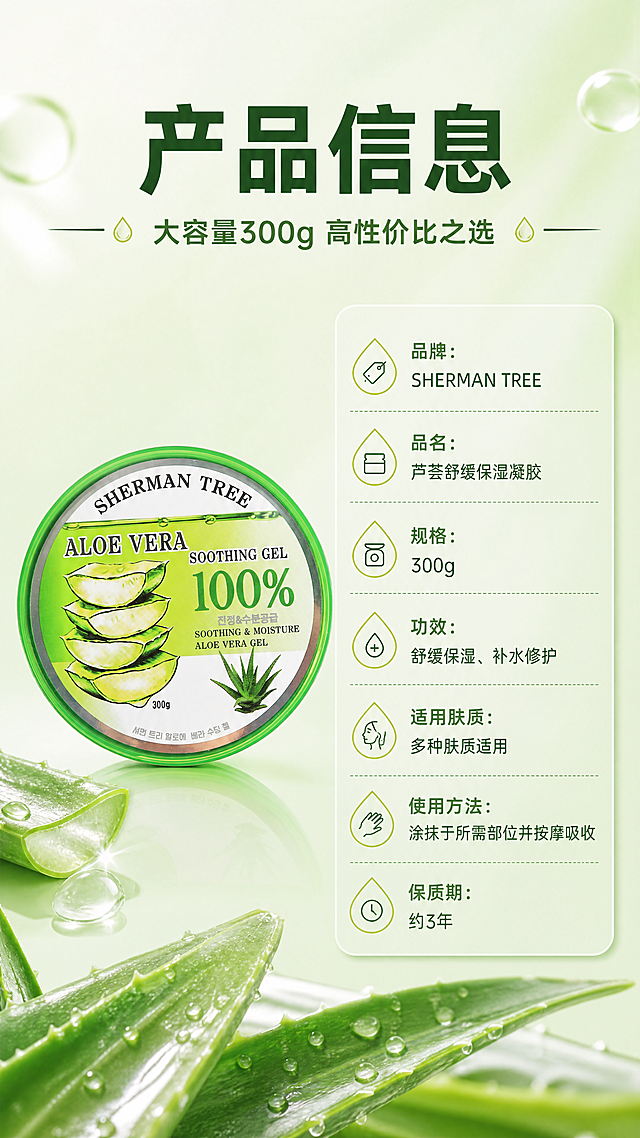 [商品] 使用【图1】SHERMAN TREE芦荟舒缓保湿凝胶；保留罐体完整外观、所有包装文字和图案，产品标准正面展示。
[画面] 目标：产品信息规格页，完整呈现产品参数。构图：左物右表型，左侧约45%放置产品罐正面标准照，产品居中，占左侧区域约60%；右侧约55%为参数信息表，竖排多行参数；顶部通栏主标题+副标题；背景为浅绿渐变，底部有淡色芦荟叶片装饰；整体简洁清晰，信息层级分明。
[视觉] 套系策略：风格=清新水润美妆商业摄影风；标题字=现代无衬线粗体；正文字=简洁无衬线体；主色=芦荟鲜绿色；背景延展=基于芦荟绿做深浅渐变、水光通透感、同色系层次；强调色=嫩黄绿色，仅用于小面积图标、引线和标签；标题色=深森林绿；正文色=中绿色；组件=圆角浅绿信息卡、细线水滴形引线；光影=左前侧柔光，产品表面有水光高光和通透感。
[文字] 顶部主标题"产品信息"，副标题"大容量300g 高性价比之选"；右侧参数表："品牌：SHERMAN TREE""品名：芦荟舒缓保湿凝胶""规格：300g""功效：舒缓保湿、补水修护""适用肤质：多种肤质适用""使用方法：涂抹于所需部位并按摩吸收""保质期：约3年"；文字全部横向排版，左对齐，字号清晰可读。
[规格] 图片比例9:16竖版，4K，负向提示：避免变形、错字、文字过小、产品包装文字错乱、参数虚构、医疗功效表述。