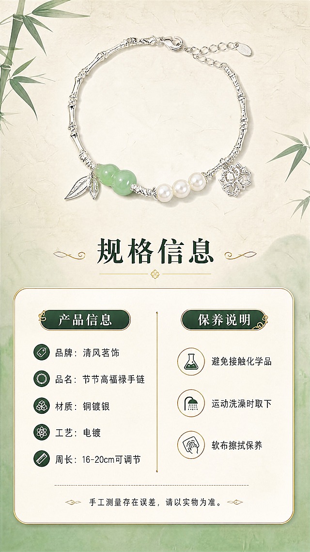 [商品] 使用【图1】节节高福禄手链；保留银色竹节链、绿色葫芦玉珠、三颗白色珍珠、镂空福字吊坠、小叶子挂饰的结构、颜色、材质和比例；商品处理：产品清晰展示，保持原貌。
[画面] 第8张·规格信息，目标：清晰展示产品参数与保养说明，建立信任收尾。构图：上方为手链平铺标准展示图，占画面约35%，居中摆放；下方为圆角信息卡，分左右两栏列出产品参数和保养说明；背景为浅米白宣纸质感，角落点缀竹叶装饰。阅读动线：从上至下，先看产品再看参数。
[视觉] 套系策略：风格=东方雅致新中式珠宝摄影风；标题字=宋体衬线粗体，带国风韵味；正文字=简洁现代无衬线体；主色=清润玉绿+银白；背景延展=基于玉绿色做深浅渐变，搭配米白宣纸质感底纹，层次柔和；强调色=鎏金色，仅用于小面积装饰线条、图标和重点文字点缀；标题色=深墨绿；正文色=深炭灰；组件=圆角金边信息卡、细金线引线、竹叶装饰元素；光影=均匀柔光，产品清晰，文字易读。
[文字] 信息卡标题"产品信息"，左栏参数：品牌：清风茗饰、品名：节节高福禄手链、材质：铜镀银、工艺：电镀、周长：16-20cm可调节；右栏保养说明：「避免接触化学品」「运动洗澡时取下」「软布擦拭保养」；底部小字：手工测量存在误差，请以实物为准。文字清晰排版，手机端可读。
[规格] 图片比例9:16竖版，4K，负向提示：避免变形、错字、文字过小、参数错误、产品模糊、冷色调、杂乱元素。