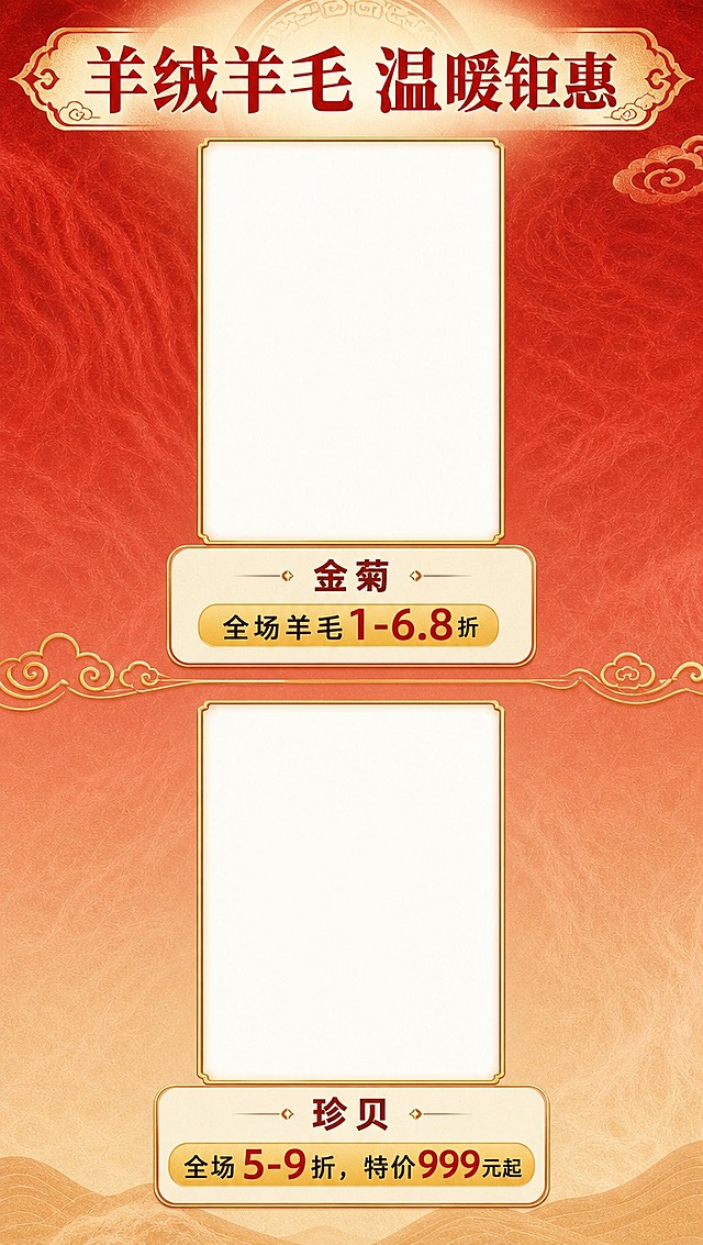 [商品] 羊绒羊毛品牌折扣展示（上），需为金菊、珍贝2个品牌各预留竖版产品大图位（空白图框，后续可放入羊绒羊毛服装图），图框为竖版长方形，带金色细边框，尺寸比女装页更大。
[画面] 第4张 羊绒羊毛品牌折扣页（上），目标展示2个羊绒羊毛品牌及折扣。竖版构图，顶部品类大标题带装饰，下方分上下两个品牌区块，每个品牌占画面约40%高度，上方为竖版大图位（居中，占画面宽度约60%），图位下方为品牌名+折扣信息。品牌之间用云纹分割线。背景暖红渐变，带羊毛质感纹理暗示。
[视觉] 套系策略：风格=新中式国潮商场促销风，喜庆雅致；标题字=粗宋体系列，厚重有力；正文字=现代无衬线体，清晰易读；主色=朱砂红+暖金；背景延展=暖红到浅驼色渐变，带细腻羊毛纹理暗纹；强调色=暖金色，用于图框、分割线、价格标签；标题色=朱砂红；正文色=深棕红+黑色；组件=竖版金边空白大图框、圆角信息卡、价格标签；光影=均匀柔光，图框有精致内阴影。
[文字] 顶部大标题"羊绒羊毛 温暖钜惠"。两个品牌依次：①【金菊】全场羊毛1-6.8折；②【珍贝】全场5-9折，特价999元起。品牌名在图框下方居中，折扣信息用金色标签底衬突出，文字全部横排。
[规格] 图片比例9:16竖版（1080×1920），分辨率4K，负向提示：避免图框歪斜、文字遮挡图框、错字、冷色调、图框为横版。