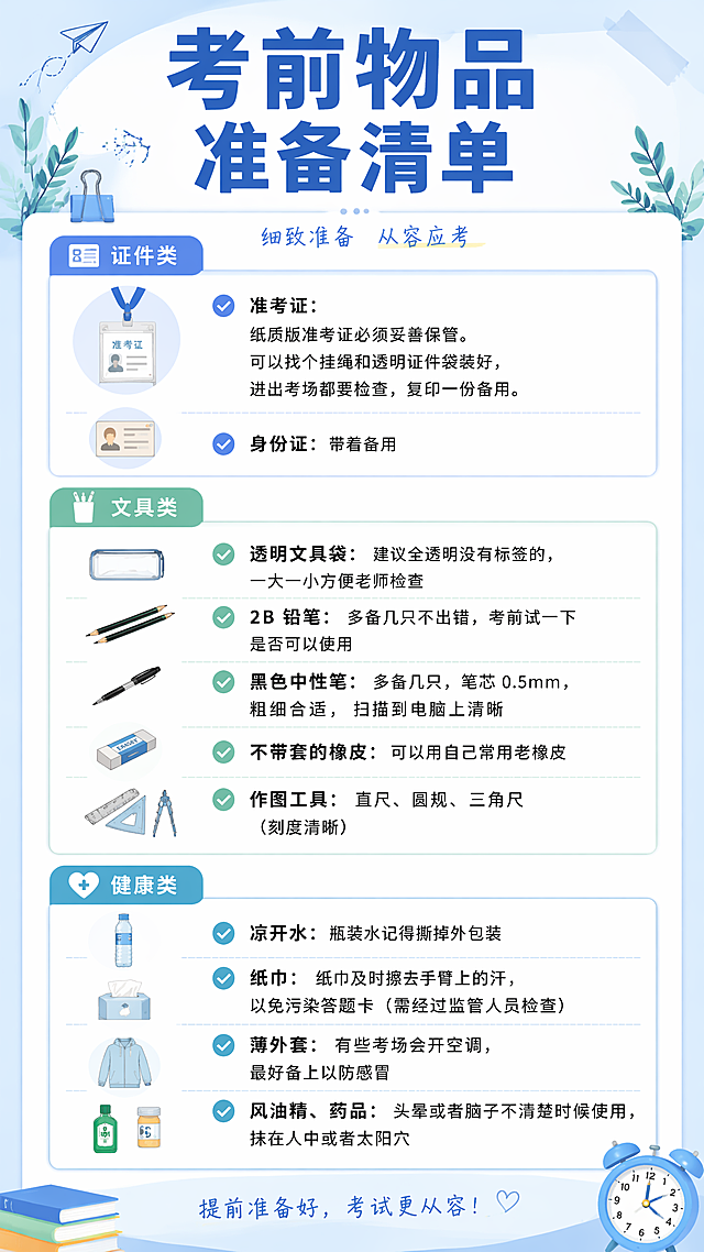 第一张图：考前物品准备清单

证件类
准考证：纸质版准考证必须妥善保管。可以找个挂绳和透明证件袋装好，进出考场都要检查，复印一份备用。
身份证：带着备用
文具类
透明文具袋：建议全透明没有标签的，一大一小方便老师检查
2B 铅笔：多备几只不出错，考前试一下是否可以使用
黑色中性笔：多备几只，笔芯 0.5mm，粗细合适，扫描到电脑上清晰
不带套的橡皮：可以用自己常用老橡皮
作图工具：直尺、圆规、三角尺（刻度清晰）
健康类
凉开水：瓶装水记得撕掉外包装
纸巾：纸巾及时擦去手臂上的汗，以免污染答题卡（需经过监管人员检查）
薄外套：有些考场会开空调，最好备上以防感冒
风油精、药品：头晕或者脑子不清楚时候使用，抹在人中或者太阳穴




第二张图：答题卡填涂技巧
试卷发下来第一时间填涂个人信息 这时候是不允许答题的，不然会被判违规，取消考试资格。可以利用这个时间检查是否有漏题错页，也可以通览一下试卷的结构和难易。

做完选择题，立刻填涂！ 千万不要等整张卷子做完再回头统一填，很容易时间一紧张就顺序全部填错了！还可能发生填到一半考试铃响了！

对不确定的题，先涂一个答案！ 不确定的题目，先在试卷上做好标记，答题卡上先填你当前最可能的选项！等后面有时间再回头修改，不至于漏涂、空涂

涂卡要 “浓”“圆”“实”！ 一定要用 2B 铅笔，涂得要够黑、够满、不要只涂个圈。如果改动，要用橡皮彻底擦干净重涂，否则机器识别不了或会误判

一定要对准题号，别错位！ 建议每涂一题，眼睛 + 手指同时确认题号对不对。 建议涂卡途中，每隔 10 题自查一次位置！

TIPS:

草稿纸做好分区，这样检查的时候一眼就可以看出问题，大大提高正确率！
遇到犹豫不决的选择题，相信自己的第一直觉


第三张图：衣食住行提醒
1、 衣：舒适得体，适应天气
舒适为主：考试期间建议穿着自己习惯的、宽松舒适的衣服，避免穿全新或不合身的衣服，无图案透气舒服为主，衣服选择没有金属配件的舒适宽松服饰

2、 食：清淡均衡，卫生安全
饮食清淡：保持日常饮食习惯，以清淡、易消化、营养均衡为主（如粗细搭配、低脂高蛋白），避免过饱、过油、过甜，防止饭后犯困或肠胃负担过重。
卫生安全：不尝试新奇或易过敏食物，不贪凉饮冷（如冰镇冷饮）。可适量补充水果（如香蕉、苹果）以补充能量、缓解紧张。
规律作息：保持规律三餐，不熬夜，不盲目依赖保健品。

3、 住：规律作息，环境舒适
规律睡眠：保持平时作息，晚上尽量在11点前入睡，早上按时起床，保证充足睡眠；中午可小睡20-30分钟，避免睡得过久导致下午昏沉。
放松心态：睡前避免过度思考或熬夜，若紧张失眠，可尝试深呼吸等放松方法，保持平稳心态。

4、 行：提前规划，预留时间
路线规划：提前熟悉考场位置，了解从住处到考场的交通路线、所需时间，并关注考试当天的路况（如是否拥堵、修路），做好备选路线规划。
提前出行：考试当天务必提前出发，建议至少提前30分钟到达考点，预留充足的安检和找考场时间，避免因迟到影响入场。