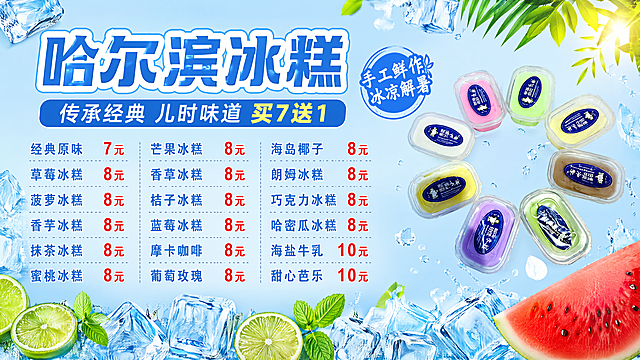 「图片1」【海报策划单】
[主标题]：哈尔滨冰糕
[副标题]：传承经典 儿时味道  买7送1 
[装饰文案]：手工鲜作 | 冰凉解暑
[画面比例]：29：8 尺寸：290cmx80cm 横版
[卖点/价格]： 经典原味 7元 草莓冰糕 8元 菠萝冰糕 8元 香芋冰糕 8元 抹茶冰糕 8元 蜜桃冰糕 8元 芒果冰糕 8元 香草冰糕 8元 桔子冰糕 8元 蓝莓冰糕 8元 摩卡咖啡 8元 葡萄玫瑰 8元 海岛椰子 8元 朗姆冰糕 8元 巧克力冰糕 8元 哈密瓜冰糕 8元 海盐牛乳 10元 甜心芭乐 10元