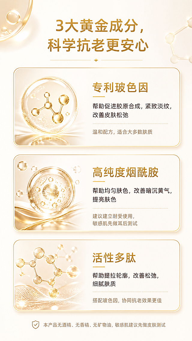 [第6屏] 黄金成分解析模块，ALIVAYA焕白抗老精华液。
[氛围/风格] 高端科学成分风，暖金轻奢质感，干净通透，卡片式设计高级感强。
[元素布局] 页面顶部是模块标题，下方采用三卡片横向排列设计，每个卡片介绍一个核心黄金成分，从上到下依次为：1.专利玻色因；2.高纯度烟酰胺；3.活性多肽。每个卡片包含成分名称、核心作用和安全说明，卡片边框为浅暖金色，背景为米白色。页面底部放置合规提示小字，整体布局规整，不拥挤。
[光影质感] 整体光线均匀柔和，每个卡片带有轻微浅琥珀色投影，增加层次感，文字清晰明亮，金色突出成分重点。
[配色色系] 全局底色：#FDF8F3（暖米白色）；卡片边框：暖金色；成分名称：金色高亮；正文文字：深棕色；提示文字：浅棕色。
[视角构图] 竖版从上到下构图，顶部标题，中间三卡片垂直排列，底部提示文字，符合移动端从上到下阅读，结构清晰。
[文字版式] 顶部居中模块标题：「3大黄金成分，科学抗老更安心」，加粗金色无衬线字体；每个卡片内部第一行是成分名称（加粗金色），第二行是核心作用（常规深棕色），第三行是安全说明（小号浅棕色），具体文案：
1. 专利玻色因
核心作用：帮助促进胶原合成，紧致淡纹，改善皮肤松弛
安全说明：温和配方，适合大多数肤质
2. 高纯度烟酰胺
核心作用：帮助均匀肤色，改善暗沉黄气，提亮肤色
安全说明：建议建立耐受使用，敏感肌先做耳后测试
3. 活性多肽
核心作用：帮助提拉轮廓，改善松弛，细腻肤质
安全说明：搭配玻色因，协同抗老效果更佳
页面底部小字提示：「本产品无酒精、无香精、无矿物油，敏感肌建议先做皮肤测试」，排版清晰，留白合理。
[比例分辨率] 9:16竖版比例，4K分辨率，文字清晰移动端可读。
[负向提示词] 卡片布局错乱，文字重叠，颜色偏差，背景杂乱，水印，夸大宣传，医疗术语