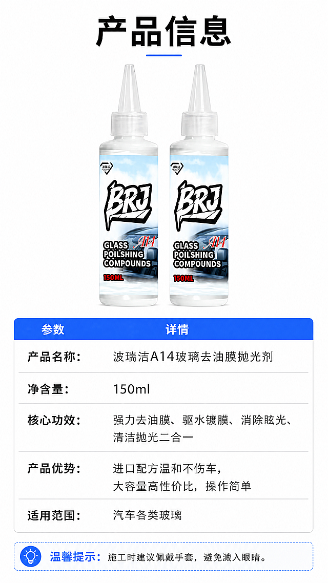 [第10屏] 产品信息参数页，波瑞洁A14玻璃去油膜抛光剂参数说明。本屏使用【图1】产品展示。[氛围/风格] 简洁参数卡风格，专业清晰，信息完整，干净易读。[元素布局] 产品图放在上半部分居中位置，保持产品外观颜色结构与原图一致，下半部分为参数信息表，清晰列出产品各项参数和信息。产品占上半部分约45%，参数表占下半部分约55%。[光影质感] 产品打光均匀，瓶身清晰，参数区域背景干净，文字清晰不反光。[配色色系] 全局底色：#FFFFFF；产品保持原有白色瓶身；参数表头用品牌蓝#165DFF；参数文字用深灰色#212529，参数分隔线用浅灰色，简洁清晰。[视角构图] 上产品下图参数表，上下结构，产品居中，参数表整齐排列，阅读流畅。[文字版式] 顶部标题「产品信息」黑色粗体居中。参数表包含：产品名称：波瑞洁A14玻璃去油膜抛光剂；净含量：150ml；核心功效：强力去油膜、驱水镀膜、消除眩光、清洁抛光二合一；产品优势：进口配方温和不伤车，大容量高性价比，操作简单；适用范围：汽车各类玻璃。参数名称加粗，参数值常规字号，整齐排列，手机清晰可读。底部温馨提示：施工时建议佩戴手套，避免溅入眼睛。[比例分辨率] 9:16竖版比例，4K分辨率，文字清晰可辨，超高清。[负向提示词] 产品变形，参数错乱，文字模糊，颜色偏差，水印。