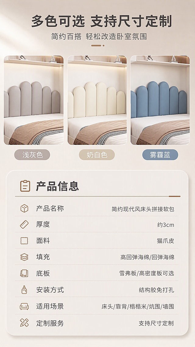 [商品] 使用【图1】浅灰+【图2】奶白+【图3】雾霾蓝 三款拱形模块拼接床头软包；均保留拱形造型、模块结构、猫爪皮面料、各自颜色；修复画面杂物，统一光影质感，不改变产品结构和颜色。
[画面] 目标：第8张·SKU色卡与产品信息，多色展示+规格参数收口。构图：上半部分为3色矩阵横排（浅灰/奶白/雾霾蓝），下半部分为产品规格参数表；上半占画面55%，下半占45%。背景：统一浅奶茶灰渐变底，干净简洁，突出产品和参数。
[视觉] 套系策略：风格=简约现代家居商业摄影；标题字=现代无衬线粗体（思源黑体Heavy）；正文字=简洁无衬线体（思源黑体Regular）；主色=奶茶灰（浅灰棕调）；背景延展=基于奶茶灰做深浅层级、同色渐变和细腻墙面/织物质感；强调色=奶咖棕，仅用于小面积图标、引线、胶囊标签和局部光效；标题色=深炭灰；正文色=中暖灰；组件=圆角浅底信息卡、细线引线、胶囊卖点框；光影=左前侧暖柔光，柔和漫射，阴影自然。
[文字] 顶部主标题「多色可选 支持尺寸定制」（10字），副标题「简约百搭 轻松改造卧室氛围」（12字）；上半3色下方各标色名：浅灰色、奶白色、雾霾蓝；下半参数表标题「产品信息」，参数行：产品名称（简约现代风床头拼接软包）、厚度（约3cm）、面料（猫爪皮）、填充（高回弹海绵/回弹海绵）、底板（雪弗板/高密度板可选）、安装方式（结构胶免打孔）、适用场景（床头/靠背/榻榻米/炕围/墙围）、定制服务（支持尺寸定制）。文字均横向排版，字号保证手机端清晰可读。
[规格] 图片比例9:16竖版，分辨率4K，quality=medium；负向提示：避免变形、错字、文字过小、冷蓝背景、产品颜色改变、结构失真、水印、二维码、极限词。