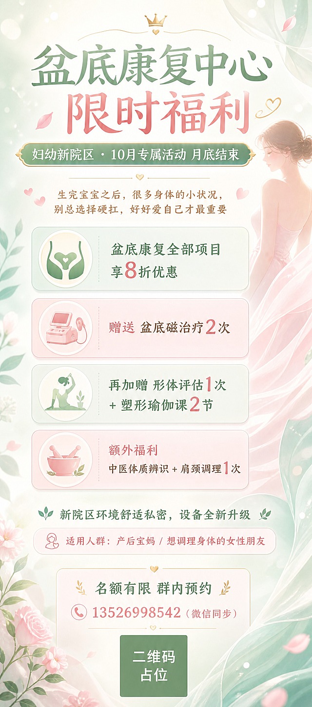 竖版清新脱俗风格的医疗健康服务海报，妇幼新院区盆底康复中心10月限时福利活动海报。整体风格清新柔和、温暖治愈，以浅薄荷绿+柔粉色+米白色为主色调，点缀淡金色，营造女性关爱、舒适私密的氛围。画面顶部主标题区：大字号主标题"盆底康复中心 限时福利"，副标题"妇幼新院区 · 10月专属活动 月底结束"，字体优雅圆润。画面中上部有一句温柔引导语："生完宝宝之后，很多身体的小状况，别总选择硬扛，好好爱自己才最重要"。画面中部为四大福利权益卡片区，竖向排列四张半透明圆角卡片，每张卡片左侧有精致小图标，右侧为福利内容：第一张卡片"盆底康复全部项目享8折优惠"，第二张卡片"赠送 盆底磁治疗2次"，第三张卡片"再加赠 形体评估1次 + 塑形瑜伽课2节"，第四张卡片"额外福利 中医体质辨识 + 肩颈调理1次"。卡片用淡薄荷绿和柔粉色交替区分，层次分明。画面中下部有环境说明："新院区环境舒适私密，设备全新升级"，以及适用人群提示"产后宝妈 / 想调理身体的女性朋友"。画面底部为预约信息区："名额有限 群内预约"，咨询电话"13526998542（微信同步）"，底部有一个纯色方块二维码占位符，方块中央标注"二维码占位"文字。背景为柔和的渐变底色，点缀轻盈的花瓣、叶片剪影和柔和光斑，有轻纱飘动的质感，整体留白充足，排版精美，高级感强，不拥挤。画面中所有信息区域、福利条目卡片必须填充完整合理的内容，不得出现空白框或空列表项。画面中所有数字必须精确渲染，不得错位、遗漏或编造。