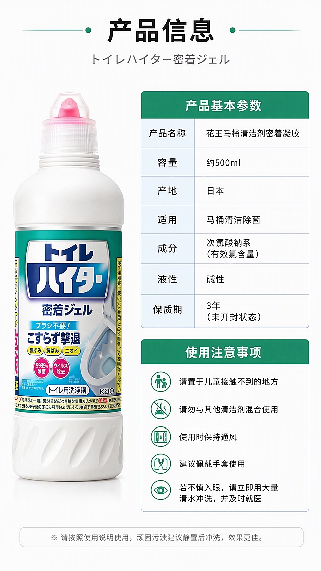 [第6张] 详情页规格信息-产品参数与使用注意事项页。本张使用【图1】作为产品标准照。
[氛围/风格] 参数信息卡型，简洁专业风，白底+浅蓝信息块，商业摄影质感。
[元素布局] 画面左侧为产品瓶身正面标准照，占比约35%；右侧为参数信息卡区域，分上下两部分：上部为产品基本参数表格，下部为使用注意事项清单；产品外观与输入图一致。
[光影质感] 产品部分均匀柔光，白底干净通透；信息卡区域有浅灰细线分隔，清晰易读。
[配色色系] 全局底色 #FFFFFF 纯白；信息卡标题栏 #2E8B57 深绿；参数文字深灰 #333333；辅助色浅蓝分隔线。
[视角构图] 左右分栏结构，左侧产品图+右侧信息卡，阅读动线从左产品到右参数。
[文字版式] 顶部主标题「产品信息」，日文副标题「トイレハイター 密着ジェル」；参数表包含：产品名称「花王马桶清洁剂密着凝胶」、容量「约500ml」、产地「日本」、适用「马桶清洁除菌」、成分「次氯酸钠系」等；注意事项区域用项目符号列出「请置于儿童接触不到的地方」「请勿与其他清洁剂混合使用」「使用时保持通风」等3-4条；文字使用清晰黑体，参数表对齐工整。
[比例分辨率] 9:16 竖版比例，4K分辨率，文字清晰可辨，高清画质。
[负向提示词] 产品变形，颜色偏差，包装文字错乱，文字过小，水印，表格错乱，背景杂乱。