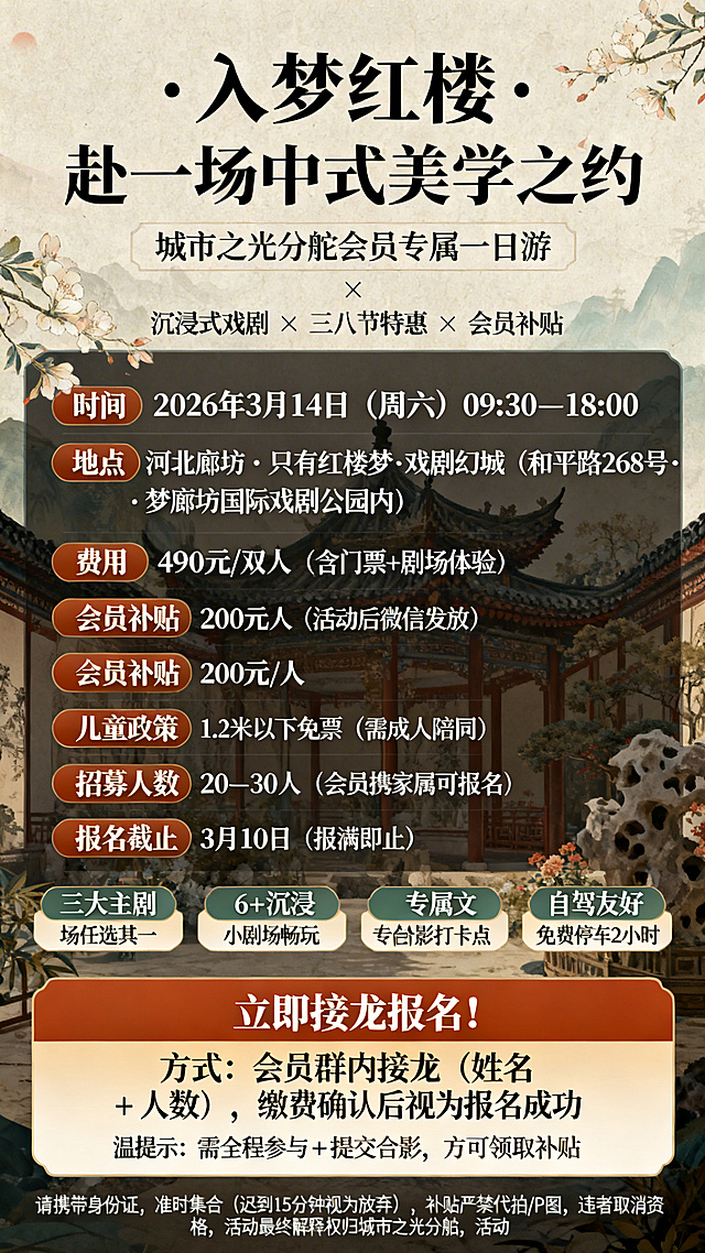 设计“只有红楼梦·戏剧幻城”会员一日游活动海报，顶部主标题区用最大字号居中醒目显示“入梦红楼 · 赴一场中式美学之约”，下方小字副标题为“城市之光分舵会员专属一日游”，其下标注“沉浸式戏剧 × 三八节特惠 × 会员补贴”。核心信息区清晰呈现：时间为2026年3月14日（周六）09:30–18:00，地点是河北廊坊 · 只有红楼梦·戏剧幻城（和平路268号 · 梦廊坊国际戏剧公园内），费用490元/双人（含门票+剧场体验），会员专享补贴200元/人（活动后微信发放），儿童政策为1.2米以下免票（需成人陪同），招募人数20–30人（会员携家属可报名），报名截止3月10日（报满即止）。亮点标签区用图标加短句形式展示：三大主剧场任选其一、6+沉浸小剧场畅玩、专属合影打卡点、红楼文创互动体验、自驾友好 · 免费停车2小时。行动号召区用高亮色块突出，显示“立即接龙报名！方式：会员群内接龙（姓名 + 人数），缴费确认后视为报名成功”，下方温馨提示“需全程参与 + 提交合影，方可领取补贴”。底部备注区用小字号浅灰色显示：请携带身份证，准时集合（迟到15分钟视为放弃），补贴严禁代拍/P图，违者取消资格，活动最终解释权归城市之光分舵所有。整体风格采用中式美学，配色雅致，符合红楼梦主题氛围，排版层次分明，重点信息突出。