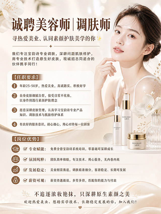设计一张招聘海报，尺寸比例30:40纵向，风格轻奢高级美业风，整体色调柔和优雅。海报标题："诚聘美容师｜调肤师"，副标题："寻热爱美业、认同素颜护肤美学的你✨"。正文内容：我们专注宝韵诗专业调肤，深耕问题肌肤修护，用专业技术打造原生好皮肤，现诚招志同道合的伙伴携手同行！

【任职要求】
1. 年龄25-50岁，热爱美业，真诚踏实、积极好学
2. 自身皮肤细腻白皙，接受日常不化妆，以身作则践行素颜护肤理念
3. 愿意深耕皮肤管理，认真学习宝韵诗专业产品知识、调肤技术与肌肤修护体系
4. 有良好的服务意识，耐心细心，用心对待每一位顾客

【岗位优势】
✅ 专业赋能：免费全套宝韵诗系统培训，零基础可深耕成长
✅ 氛围纯粹：团队简单和睦，专注技术、用心服务，无内卷内耗
✅ 发展稳定：美业刚需赛道，调肤精准细分，客源稳定、长期可发展
✅ 薪资可观：薪资待遇面谈，多劳多得，匹配你的能力与付出

结尾文字：不追逐浓妆艳抹，只深耕原生素颜之美
欢迎热爱美业、想踏实学技术、长期稳定发展的你，加入我们！

所有文字清晰排版，搭配简约美容元素点缀，整体美观大气适合招聘宣传
