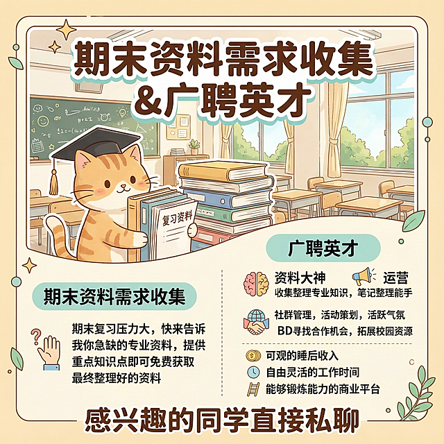 【期末资料需求收集】＆【广聘英才】
期末好苦，要学的知识好多……
最近虹楼猫的私信炸了，大家对期末资料的需求量远超我想象。为了不辜负同学们的信任，我决定把团队扩充一下，顺便做个需求统计：
大家现在最急缺哪个专业的资料？或者觉得市面上的资料哪里不好？ 
评论或者私信告诉我，让猫猫综合考虑这学期是否制作!
或者你有相关重点可以提供给猫猫，如果猫猫决定制作的话，最后可以免费把做好的资料送给你！！
同时，诚邀几位靠谱队友上车： 如果你是大四的同学，有时间有动力，或者学习能力强、有学助经验的同学，猫猫帮你兑现天赋！！
招募岗位：
资料大神： 你的笔记就是别人的救命稻草，报酬可详谈。
运营： 负责微信/小红书运营，把好资料推给有需要的同学。 
BD外联： 只要你认识各大社团、群聊负责人，横向扩展宣传需求。

💡 我们提供：
远超普通兼职的“睡后收入”。
极其灵活的时间（短期长期都行）。
一个验证你能力的商业闭环平台。
🔔感兴趣的同学直接私聊！