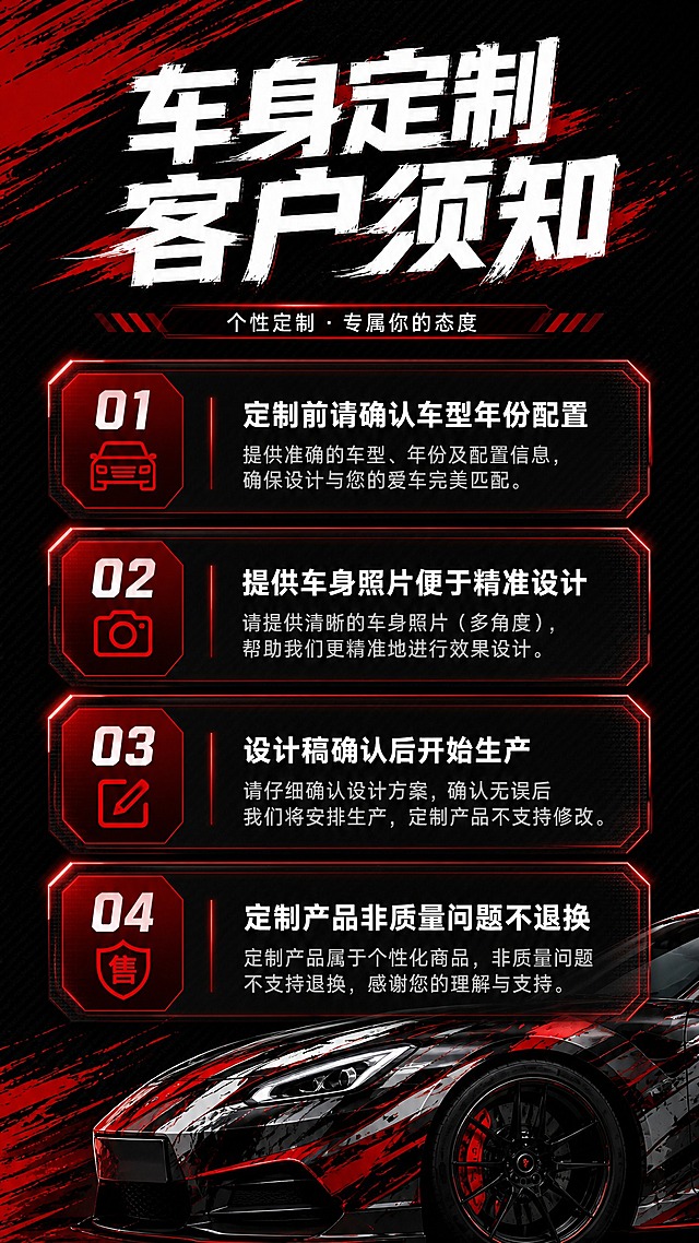 [商品] 使用【图1】个性定制海报和【图2】大神帮设计海报作为风格参考；使用【图4】车身定制客户须知作为内容参考；保留红黑运动风格视觉元素。
[画面] 第2张客户须知，目标：清晰展示车身定制的4条注意事项。竖版9:16构图，顶部为标题区，中部为4条须知内容卡片，底部有赛车局部装饰。背景为深色碳纤维纹理，左侧有红色笔触装饰。4条须知采用上下排列的卡片式布局，每张卡片有红色图标或编号，卡片背景为半透明深灰色，有红色边框或光效。
[视觉] 套系策略：风格=红黑运动赛车风格，高级炫酷，笔刷动感元素；标题字=粗黑体笔刷风格，力量感强，有速度感和笔触飞白效果；正文字=简洁无衬线体，清晰易读；主色=黑色+红色；背景延展=深色碳纤维纹理/黑色渐变+红色速度线/光效/笔触飞溅；强调色=亮红色+白色；标题色=白色为主，红色点缀；正文色=白色/浅灰色；组件=红色笔触装饰、速度线、光效线条、几何切割形状；光影=侧逆光+红色轮廓光，暗调氛围。
[文字] 顶部大标题"车身定制客户须知"，白色笔刷字体，红色装饰线条。4条须知内容：1."定制前请确认车型年份配置" 2."提供车身照片便于精准设计" 3."设计稿确认后开始生产" 4."定制产品非质量问题不退换"。每条有红色编号或图标，文字清晰可读，正文字号适中，手机端清晰可见。
[规格] 图片比例9:16竖版，2K分辨率，避免错字、文字模糊、文字过小。