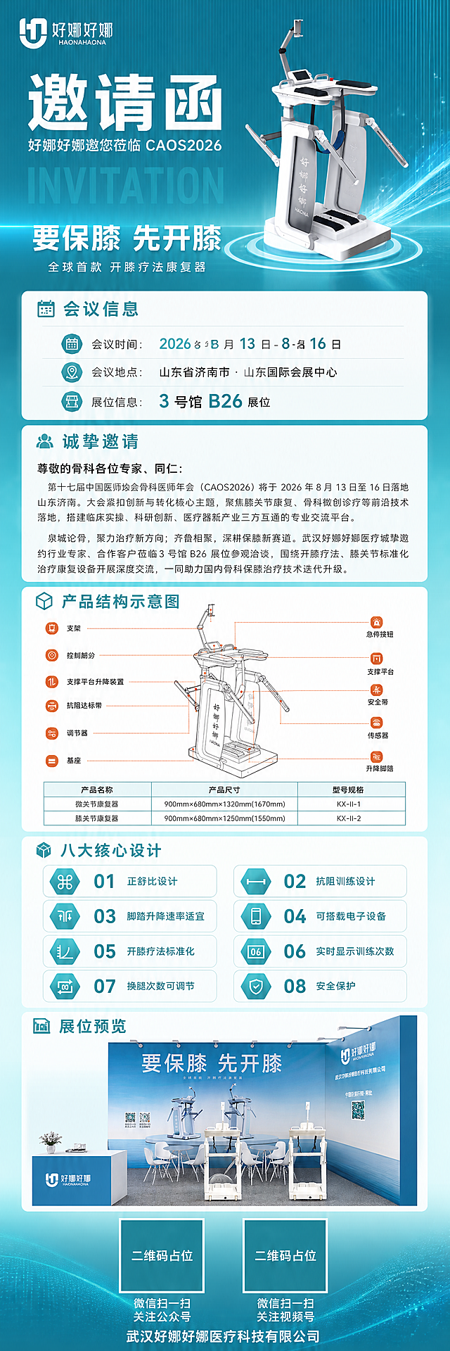 设计一张高端大气的竖版超长幅医疗展会邀请函长图海报，主色调为青蓝色渐变（参考第一张图的青蓝色科技医疗色调），整体风格专业权威、高端大气、现代医疗科技感。

海报为竖向长图结构，从上到下分为以下多个板块，信息层次分明，排版精美：

【第一板块：顶部主视觉区】
- 左上角放置好娜好娜品牌logo（参考图1左上角样式）
- 大标题："邀请函"，字号最大，白色粗体，视觉重心
- 副标题："好娜好娜邀您莅临 CAOS2026"，白色/浅青色
- 英文装饰大字："INVITATION"，半透明水印效果
- 背景：青蓝色渐变（从深青蓝到浅青蓝），带细微竖线纹理和科技光效粒子
- 中央展示好娜膝关节康复器产品图（参考图1的产品外观），产品清晰完整
- 产品上方Slogan："要保膝 先开膝"，大字白色
- 产品下方小字："全球首款 开膝疗法康复器"

【第二板块：会议信息区】
- 标题："会议信息"，配图标
- 会议时间："2026 年 8 月 13 日 - 8 月 16 日"，数字精确渲染
- 会议地点："山东省济南市・山东国际会展中心"
- 展位信息："3 号馆 B26 展位"
- 用白色半透明卡片承载信息，青蓝色图标点缀

【第三板块：诚挚邀请正文区】
- 标题："诚挚邀请"
- 称呼："尊敬的骨科各位专家、同仁："
- 正文第一段："第十七届中国医师协会骨科医师年会（CAOS2026）将于 2026 年 8 月 13 日至 16 日落地山东济南。大会紧扣创新与转化核心主题，聚焦膝关节康复、骨科微创诊疗等前沿技术落地，搭建临床实操、科研创新、医疗器械产业三方互通的专业交流平台。"
- 正文第二段："泉城论骨，聚力治疗新方向；齐鲁相聚，深耕保膝新赛道。武汉好娜好娜医疗诚挚邀约行业专家、合作客户莅临3 号馆 B26 展位参观洽谈，围绕开膝疗法、膝关节标准化治疗康复设备开展深度交流，一同助力国内骨科保膝治疗技术迭代升级。"
- 排版：左右留白，行距舒适，深灰色正文，标题加粗

【第四板块：产品结构示意图区】
- 标题："产品结构示意图"
- 展示产品结构线稿图（参考图2的产品结构示意图风格），包含支架、控制部分、支撑平台升降装置、抗阻达标带、调节器、基座、急停按钮、支撑平台、安全带、传感器、升降脚踏等标注
- 下方产品参数表格：产品名称、产品尺寸、型号规格（膝关节康复器 KX-II-1 / KX-II-2）
- 画面中所有结构标注和表格内容必须填充完整，不得空白

【第五板块：八大核心设计区】
- 标题："八大核心设计"
- 以2列4行网格形式展示8个核心设计点，每个点配图标+编号+名称：
  01 正舒比设计
  02 抗阻训练设计
  03 脚踏升降速率适宜
  04 可搭载电子设备
  05 开膝疗法标准化
  06 实时显示训练次数
  07 换腿次数可调节
  08 安全保护
- 六边形或圆角矩形图标框，青蓝色渐变图标

【第六板块：展位效果图区】
- 标题："展位预览"
- 展示展位3D效果图（参考图3的展位风格，青蓝色主色调），包含背景墙、产品展示台、洽谈桌椅、接待台等
- 背景墙上有"要保膝 先开膝"字样和好娜好娜logo

【第七板块：底部二维码区】
- 两个二维码并排展示，使用纯色方块占位符呈现，方块中央标注"二维码占位"文字，严禁生成任何可识别的二维码图案
- 左侧二维码下方标注："微信扫一扫 关注公众号"
- 右侧二维码下方标注："微信扫一扫 关注视频号"
- 底部品牌信息："武汉好娜好娜医疗科技有限公司"

【整体设计要求】
- 主色调：青蓝色渐变（#00CED1 到 #008B8B 范围），白色文字，少量橙色点缀
- 风格：高端医疗科技风、专业权威、简洁大气、现代感
- 版式：竖向长图多板块结构，每个板块有明确分隔（细线、渐变分隔条或留白）
- 字体：主标题粗黑体，正文常规黑体，数字精确清晰
- 所有信息区域必须填充完整合理的内容，不得出现空白框、空白占位、横线待填写区域、空列表项、空单元格
- 画面中所有数字必须精确渲染，不得错位、遗漏或编造
- 画面中所有二维码区域使用纯色方块占位符呈现，方块中央标注"二维码占位"文字，严禁生成任何可识别的二维码图案
- 四周留足安全边距，排版精美，层次分明