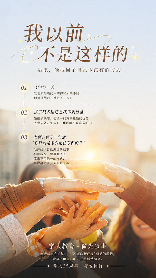 在提供的原图基础上，添加文字排版，主标题为"我以前不是这样的"，副标题为"后来，她找回了自己本该有的方式"，小标题依次为：转学第一天 发现新环境的一切都和原来不同，面对挑战时，她低下了头；试了很多遍还是找不到感觉 她擅长联想，但统一的方式让她的优势完全失效。她说："我以前不是这样的"；老师只问了一句话 "你以前是怎么记住东西的？"她开始讲自己编过的故事，越讲越快，眼里有了光 原来不用统一的方式，用故事思考，成长真有趣。底部标题内容为"学大教育 · 微光叙事 学大教育守护每一个"不适应新环境"背后的原因，让孩子用自己的方式重新站起来。 学大25周年 · 与爱同行"，要求布局排版合理，画面高端，文字灵动有生气，保留原图温暖阳光多人叠手的背景画面