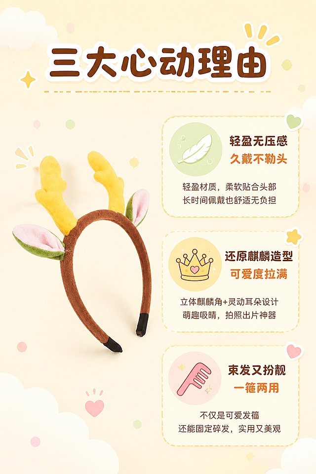 [第2张] 核心卖点页 - 麒麟角发箍三大卖点解析。本张使用【图1】作为商品主体。
[氛围/风格] 清新可爱插画风，软萌治愈，商业详情页质感。
[元素布局] 发箍置于画面左侧中部，占比约35%，45度斜侧角度展示；右侧分为三个卖点区块，上下排列；每个区块配有可爱的手绘小图标（羽毛=轻盈、皇冠=造型还原、梳子=束发功能）；背景为淡奶油黄色，点缀云朵、圆点装饰。
[光影质感] 均匀柔光，发箍毛绒纹理清晰，整体明亮干净。
[配色色系] 全局底色 #FFF8E7 奶油黄；主色棕色、黄色；辅助色粉色、薄荷绿。
[视角构图] 左产品右文案布局，阅读动线从左到右、从上到下。
[文字版式] 顶部主标题「三大心动理由」，圆润卡通字体；三个卖点分别为：「轻盈无压感 久戴不勒头」「还原麒麟造型 可爱度拉满」「束发又扮靓 一箍两用」；每个卖点配小图标和简短说明文字，字号适中，手机端清晰可读。
[比例分辨率] 2:3 竖版比例，4K 分辨率，文字清晰可辨，高清画质。
[负向提示词] 发箍变形，结构错误，颜色偏差，水印，文字过小，文字错乱，产品模糊。