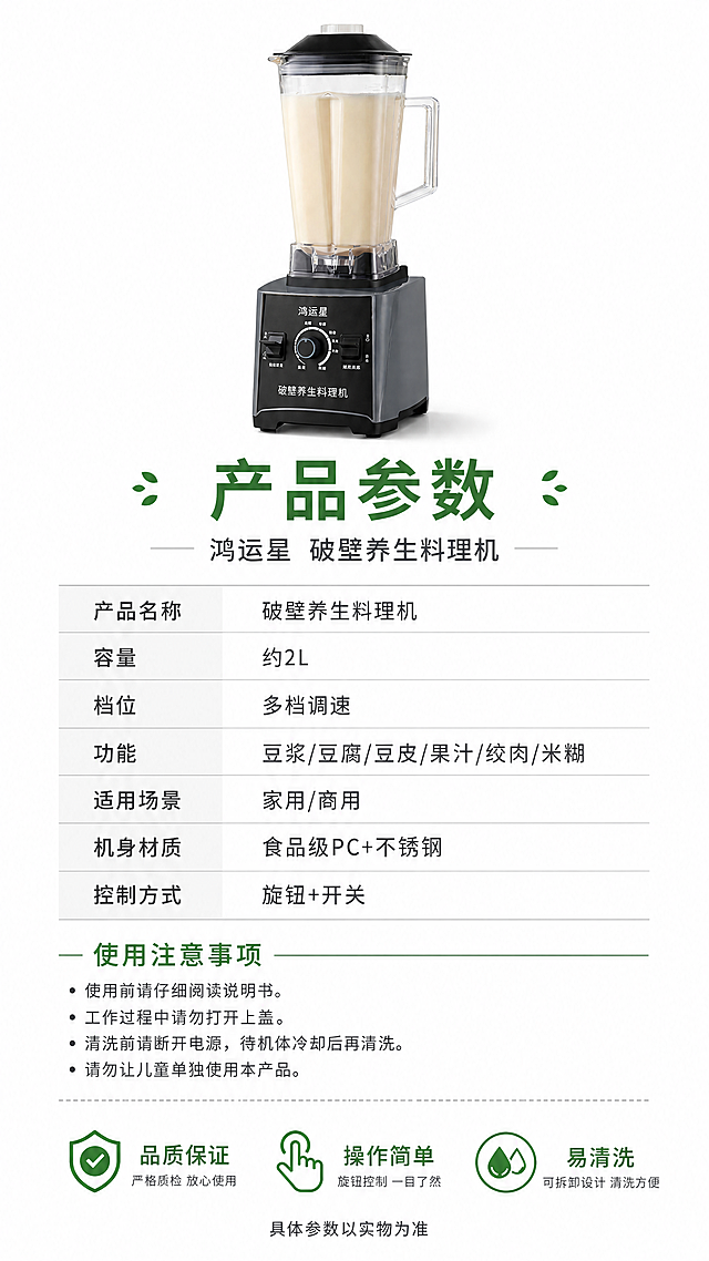 [第8张] 规格参数与品牌信任页。本张使用【图1】作为商品主体（小图展示）。
[氛围/风格] 专业严谨参数页，清晰可信，商业摄影质感。
[元素布局] 画面上方豆浆机正面小图（占比约25%），下方为参数表格区；参数表左右两列，左列参数名称，右列参数值；表格下方为使用注意事项和售后保障图标区；背景纯白干净；产品外观与输入图一致。
[光影质感] 产品图均匀柔光，参数区无多余光影，整体干净清晰。
[配色色系] 全局底色 #FFFFFF 纯白；主色深灰文字+豆绿标题；辅助色浅灰分隔线。
[视角构图] 上下构图，上产品下参数表，阅读动线从上至下。
[文字版式] 顶部主标题「产品参数」，副标题「鸿运星 破壁养生料理机」。参数表包含：产品名称「破壁养生料理机」，容量「约2L」，档位「多档调速」，功能「豆浆/豆腐/豆皮/果汁/绞肉/米糊」，适用场景「家用/商用」，机身材质「食品级PC+不锈钢」，控制方式「旋钮+开关」；底部三图标保障「品质保证」「操作简单」「易清洗」，最下方一行小字「具体参数以实物为准」。文字清晰，手机端可读。
[比例分辨率] 9:16 竖版比例，4K分辨率，文字清晰可辨，高清画质。
[负向提示词] 产品变形，缺件错件，颜色偏差，水印，文字错乱，文字过小，产品图模糊，背景杂乱。
