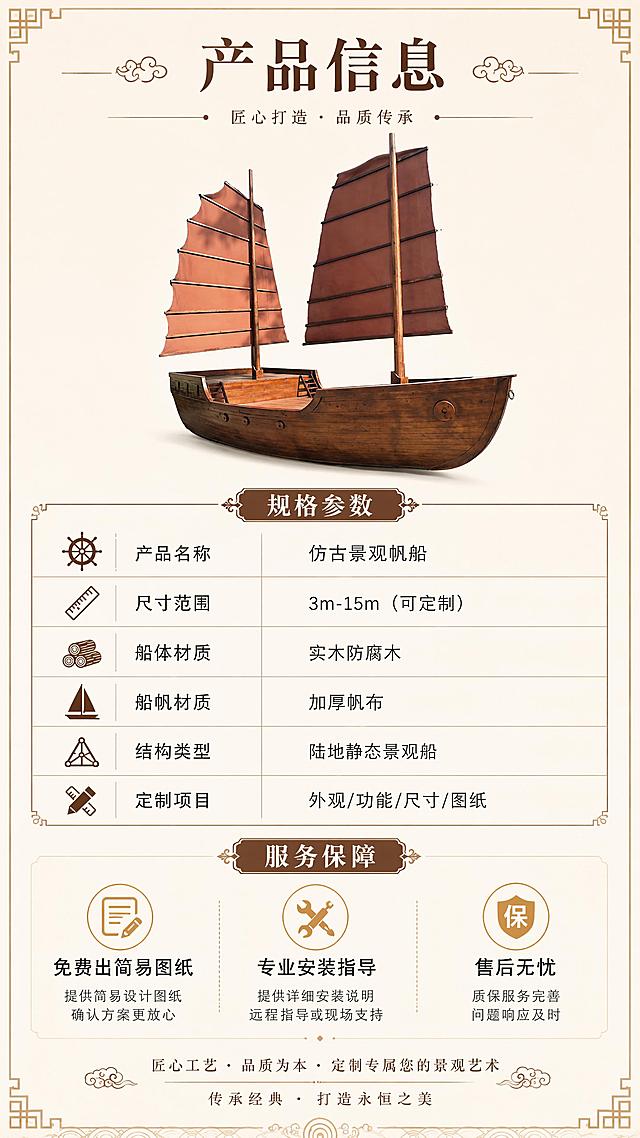 [第8屏] 产品信息与服务保障-规格参数+安装说明+售后。本屏使用【图1】作为商品主体小图展示。
[氛围/风格] 专业规范，信息清晰，商业详情页收尾风格。
[元素布局] 上半部分为仿古帆船侧面小图（占比30%），下半部分为参数表格和服务保障信息；背景为浅米色，底部有中式装饰边框；参数表用细线分隔，清晰规整。
[光影质感] 均匀柔光，产品小图清晰，文字区明亮干净。
[配色色系] 全局底色 #FAF6EF（米白）；主色深棕 #5D4037；辅助色金色 #B8860B、深灰 #333333。
[视角构图] 上下布局，上产品下参数，阅读动线顶部标题→产品小图→参数表→底部服务保障。
[文字版式] 顶部主标题「产品信息」；参数表包含：「产品名称」仿古景观帆船、「尺寸范围」3m-15m（可定制）、「船体材质」实木防腐木、「船帆材质」加厚帆布、「结构类型」陆地静态景观船、「定制项目」外观/功能/尺寸/图纸；下方服务保障区3项：「免费出简易图纸」「专业安装指导」「售后无忧」；底部品牌/联系方式区域（无具体联系方式，仅装饰性文字）；字体为宋体+黑体，规范清晰。
[比例分辨率] 9:16竖版比例，4K分辨率，文字清晰可辨，高清画质。
[负向提示词] 船体变形，参数模糊，水印，文字过小，表格错乱，背景杂乱。