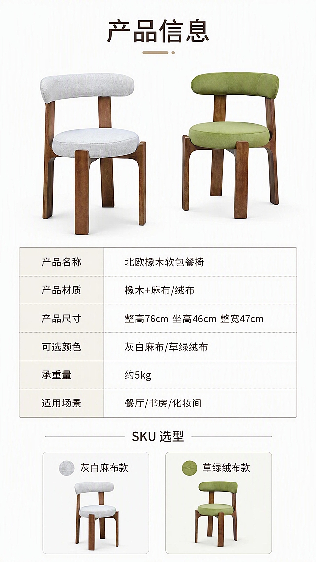 [第8张] 详情页产品信息页-规格参数与双色SKU总览。本张使用【图1】双椅作为产品展示，灰白麻布款与草绿绒布款同框。
[氛围/风格] 简约专业风，信息清晰，商业摄影质感，干净白底。
[元素布局] 画面上半部分左右摆放双椅，灰白麻布款在左、草绿绒布款在右，椅身结构与输入图一致，占比约40%；下半部分为规格参数表，清晰列出产品名称、材质、尺寸、颜色等信息；底部为双色SKU选型区，两款色卡与小图。
[光影质感] 均匀柔光，产品清晰，阴影柔和，白底干净。
[配色色系] 全局底色 #FFFFFF（纯白）；主色深棕文字；辅助色草绿、浅灰；点缀色浅米色表头。
[视角构图] 上下分区，上产品下参数，阅读动线自上而下。
[文字版式] 顶部标题「产品信息」；参数表字段：产品名称、产品材质、产品尺寸、可选颜色、承重量、适用场景；具体内容：北欧橡木软包餐椅、橡木+麻布/绒布、整高76cm坐高46cm整宽47cm、灰白麻布/草绿绒布、约5kg、餐厅/书房/化妆间；底部SKU区两款色号标注「灰白麻布款」「草绿绒布款」；字体简洁专业，参数清晰可读。
[比例分辨率] 9:16竖版比例，4K分辨率，文字清晰可辨，高清画质。
[负向提示词] 参数错误，椅身变形，水印，文字错乱，颜色偏差。