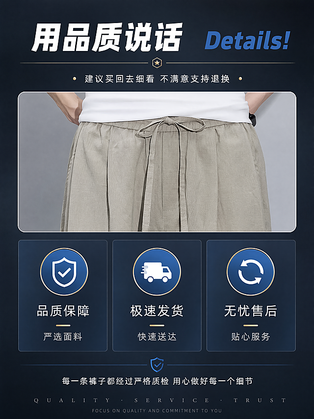 [第10张] 品质承诺页 - 品质保障+售后承诺收尾页。本张使用【图1卡其色腰头】作为产品小图参考。
[氛围/风格] 信任品质感，承诺保障，专业可靠，收尾页。
[元素布局] 画面顶部为产品小图展示（卡其色亚麻长裤腰头局部），中部为三大品质承诺图标卡片横向排列，底部为售后保障说明。背景为深灰蓝色渐变，营造可靠品质感。
[光影质感] 产品小图部分柔光，整体冷调稳重，有信任感。
[配色色系] 全局底色 #1E2A38 深蓝灰；主色卡其色产品小图；辅助色白色文字、蓝色图标、金色点缀；强调色信任蓝。
[视角构图] 上产品中承诺下说明的纵向布局，居中对称。
[文字版式] 顶部主标题「用品质说话」白色超粗体，右侧英文「Details!」蓝色粗体；下方一行小字「建议买回去细看 不满意支持退换」白色细体；中部三个圆形蓝色图标+文字横向排列：图标1盾牌「品质保障 严选面料」、图标2卡车「极速发货 快速送达」、图标3循环箭头「无忧售后 贴心服务」；底部一行保障说明「每一条裤子都经过严格质检 用心做好每一个细节」白色细体居中；最底部品牌感英文装饰。收尾页有信任感，文字清晰。
[比例分辨率] 3:4 竖版比例，4K 分辨率，文字清晰可辨，高清画质。
[负向提示词] 变形，水印，文字错乱，产品图模糊，背景杂乱。