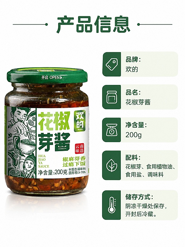[第8屏] 规格参数展示屏，云南欢的花椒芽酱产品规格与配料信息。本屏使用【图1】作为商品主体。
[氛围/风格] 清晰信息排版，简约干净，商务展示质感。
[元素布局] 左侧放置产品【图1】，占比约50%，右侧排版产品规格与配料信息，产品包装和原图一致，整体排版规整清晰。
[光影质感] 均匀柔光照明，产品和信息都清晰明亮，没有过暗区域。
[配色色系] 全局底色 #FFFFFF，主色深绿文字，辅助色浅绿块分隔信息，干净清爽。
[视角构图] 左右分栏构图，信息层级清晰，阅读动线左产品→右信息。
[文字版式] 顶部主标题「产品信息」，右侧依次标注：品牌：欢的 / 品名：花椒芽酱 / 净含量：200g / 配料：花椒芽、食用植物油、食用盐、调味料 / 储存方式：阴凉干燥处保存，开封后冷藏。标题字形保持圆角黑体，字色深绿，文字清晰不拥挤。
[比例分辨率] 3:4 竖版比例，4K分辨率，文字清晰可辨，高清画质。
[负向提示词] 产品变形，文字模糊错乱，信息遗漏，颜色偏差，水印