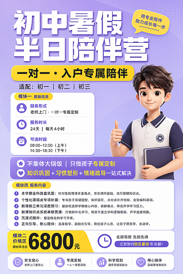 参考图片版面生成初中暑假半日陪伴营招生海报，标题是"初中暑假半日陪伴营"，副标题"一对一·入户专属陪伴 适配：初一｜初二｜初三"，内容包含：服务形式：老师上门·一对一专属定制，服务时长：24天｜每天4小时，可选时段： 08:00–12:00（上午） 14:30–18:30（下午），限时早鸟价：6800元，标语"不集体大锅饭｜只做孩子专属定制 知识巩固 + 习惯塑形 + 情绪疏导一站式解决"，服务内容：精准查漏补缺，搭建完整初中知识体系 1. 本学期全科复盘巩固 针对性梳理课本重难点，夯实课内基础，消灭模糊知识点。2. 个性化薄弱点专项补漏 专攻孩子易错题型、知识盲区，点对点补齐短板，告别偏科漏洞。3. 新课前三单元深度预习 提前吃透新学期核心内容，拆解难点，降低开学学习压力。4. 新课知识点系统串联贯通 打破碎片化学习，帮孩子建立学科逻辑框架，开学直接领跑。5.沉浸式陪伴， 塑造稳定的学习节奏 6.正向引导、耐心陪伴 温柔督学、鼓励式引导，稳住孩子心态，让孩子愿意学、主动学。风格参考原图：浅紫色背景搭配黄白色块，3D卡通青少年形象放在右侧，保持整体清晰干净的排版，文字完整清晰。