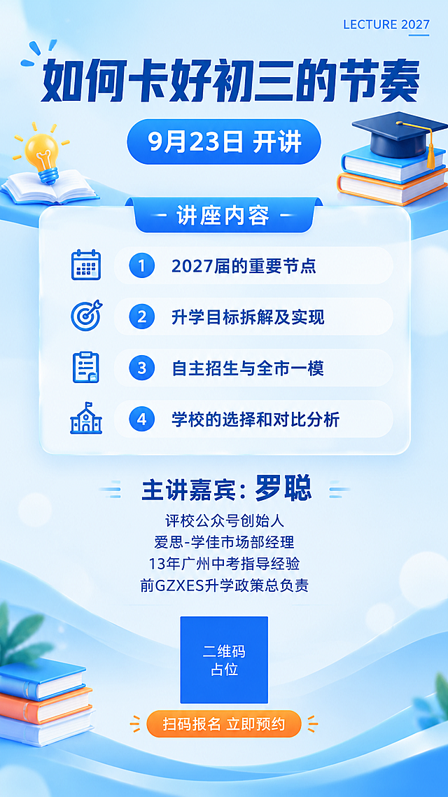 一张竖版9:16的教育讲座海报，浅蓝清新专业风格，适合初三升学家长观看。

【整体风格】浅蓝白渐变背景，清爽专业、亲和可信，教育讲座氛围，现代简洁版式，排版精美。

【主标题区】画面上方大字号主标题："如何卡好初三的节奏"，深蓝色粗黑体，字重900，是画面第一视觉重心。右上角有英文装饰小字"LECTURE 2027"。没有副标题。

【时间标签】主标题下方有蓝色胶囊时间标签："9月23日 开讲"，白色文字。

【讲座内容区】中部白色半透明玻璃态卡片，承载讲座四大内容，标题为"讲座内容"，下方四条带序号的要点：
1. "2027届的重要节点"
2. "升学目标拆解及实现"
3. "自主招生与全市一模"
4. "学校的选择和对比分析"
每条配简约图标，深蓝文字，行距舒适。

【嘉宾介绍区】中下部嘉宾介绍模块，纯文字排版，没有头像。文字内容：
"主讲嘉宾：罗聪"
"评校公众号创始人"
"爱思-学佳市场部经理"
"13年广州中考指导经验"
"前GZXES升学政策总负责"
嘉宾姓名加粗突出，头衔文字稍小，整体排版整齐居中。

【底部报名区】画面底部居中放置二维码占位符（纯色方块，中央标注"二维码占位"文字），二维码下方有行动引导语："扫码报名 立即预约"，橙色按钮样式。

【装饰元素】3D书本、灯泡、毕业帽等知识图标点缀，柔和光斑、浅蓝波浪曲线装饰背景，增加层次感。整体色调以浅蓝、白色为主，深蓝文字，橙色点缀按钮，专业清新。

【硬约束】
- 画面中所有信息区域、内容卡片、嘉宾介绍区必须填充完整合理的内容，不得出现空白框、空白占位、横线待填写区域、空列表项、空单元格。
- 画面中所有二维码区域使用纯色方块占位符呈现，方块中央标注"二维码占位"文字，严禁生成任何可识别的二维码图案。
- 画面中所有数字必须精确渲染，不得错位、遗漏或编造，特别是"9月23日""2027届""13年"等数字必须准确。
- 画面中必须完整呈现以下文字信息：如何卡好初三的节奏、9月23日、2027届的重要节点、升学目标拆解及实现、自主招生与全市一模、学校的选择和对比分析、罗聪、评校公众号创始人、爱思-学佳市场部经理、13年广州中考指导经验、前GZXES升学政策总负责、扫码报名、立即预约。
- 没有副标题，嘉宾介绍区没有人物头像，纯文字呈现。