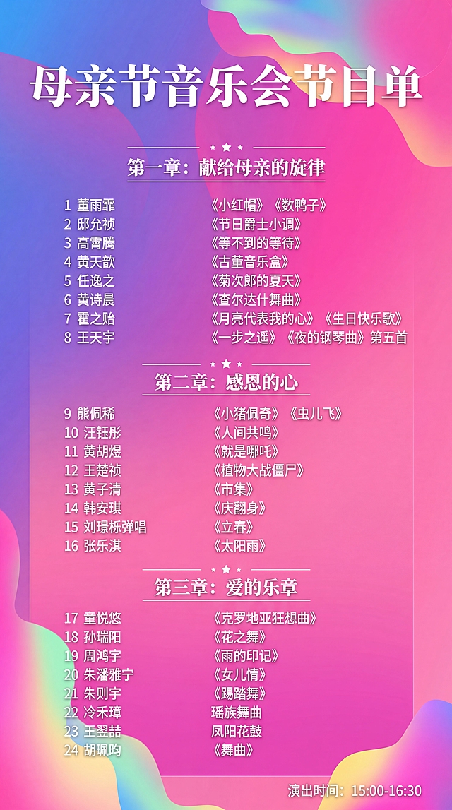 使用这张图片作为背景模板，替换内容为母亲节音乐会节目单，保留原有版式排版，标题改为“母亲节音乐会节目单”，填入以下24个节目信息，保持文字清晰排版整齐：1 董雨霏 《小红帽》《数鸭子》，2 邸允祯 《节日爵士小调》，3 高霄腾 《等不到的等待》，4 黄天歆 《古董音乐盒》，5 任逸之 《菊次郎的夏天》，6 黄诗晨 《查尔达什舞曲》，7 霍之贻 《月亮代表我的心》《生日快乐歌》，8 王天宇 《一步之遥》《夜的钢琴曲》第五首，9 熊佩稀 《小猪佩奇》《虫儿飞》，10 汪钰彤 《人间共鸣》，11 黄胡煜 《就是哪吒》，12 王楚祯 《植物大战僵尸》，13 黄子清 《市集》，14 韩安琪 《庆翻身》，15 刘璟栎弹唱 《立春》，16 张乐淇 《太阳雨》，17 童悦悠 《克罗地亚狂想曲》，18 孙瑞阳 《花之舞》，19 周鸿宇 《雨的印记》，20 朱潘雅宁 《女儿情》，21 朱则宇 《踢踏舞》，22 冷禾璋 瑶族舞曲，23 王翌喆 凤阳花鼓，24 胡珮昀 《舞曲》，演出时间标注在右下角：15:00-16:30，保留原有渐变流体背景风格，整体美观协调
