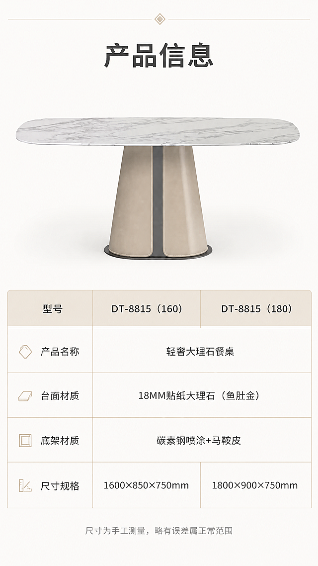 [第8张] 产品信息规格参数页 - 餐桌参数表收尾。本张使用【图1】作为商品主体展示，配详细规格参数。
[氛围/风格] 简洁专业参数页，亮色调，信息清晰规整，商业设计质感。
[元素布局] 画面上半部分为餐桌正面全貌，占比约40%，居中展示；下半部分为规整的参数表格，分两列展示两款尺寸参数；背景为纯净浅暖白色，顶部有细线条装饰；产品结构、材质、颜色与输入图一致。
[光影质感] 均匀柔光照明，产品清晰明亮，整体干净专业，阴影柔和。
[配色色系] 全局底色 #FAF8F5 暖白色；主色深灰文字+奶茶色表头；辅助色浅金分割线、鱼肚金白产品。
[视角构图] 上下分区构图，上产品下参数表，居中对称，阅读动线从上到下。
[文字版式] 顶部标题「产品信息」，字体加粗；参数表包含：型号「DT-8815」、产品名称「轻奢大理石餐桌」、台面材质「18MM贴纸大理石（鱼肚金）」、底架材质「碳素钢喷涂+马鞍皮」、尺寸规格分两行「1600×850×750mm」「1800×900×750mm」；表格清晰规整，字号适中，手机端可读；底部小字「尺寸为手工测量，略有误差属正常范围」。
[比例分辨率] 9:16竖版比例，4K分辨率，文字清晰可辨，高清画质。
[负向提示词] 参数错误，产品变形，文字错乱，文字过小，水印，背景杂乱，结构错误。