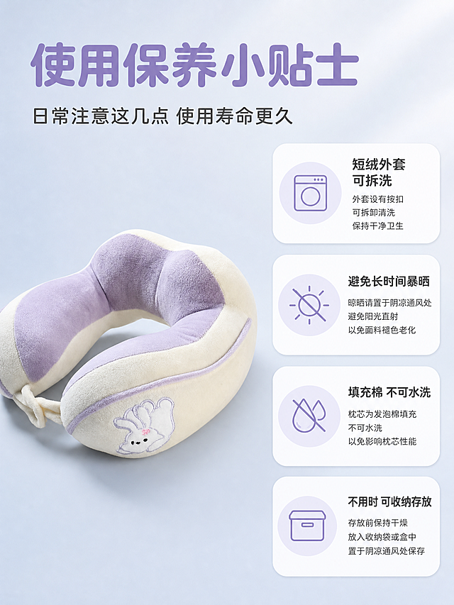 [主图-3] 使用保养小贴士U型枕主图，左侧产品右侧四点说明。
[氛围风格] 清新柔和科普风，干净专业有信任感。
[画质] 商业摄影质感、光线柔和通透、产品清晰真实、画面干净高级。
[元素] 画面采用左右布局，左侧约占45%展示产品，右侧约占55%展示四个保养要点。左侧：紫白拼色兔子刺绣U型枕斜45度摆放在浅灰蓝色渐变背景中，产品饱满立体，短绒质感清晰，兔子刺绣完整可见，按扣结构清晰。**保持U型枕外观（即紫白拼色、兔子刺绣图案、短绒材质、按扣结构、整体形状）与输入产品图绝对一致，杜绝任何变形和色差，精细化处理**。右侧：四个圆角矩形卡片竖向排列，每个卡片左侧有圆形图标，右侧有标题和说明文字。卡片一：洗衣机图标，标题"短绒外套 可拆洗"，说明"外套设有按扣 可拆卸清洗 保持干净卫生"；卡片二：禁止太阳图标，标题"避免长时间暴晒"，说明"晾晒请置于阴凉通风处 避免阳光直射 以免面料褪色老化"；卡片三：禁止水滴图标，标题"填充棉 不可水洗"，说明"枕芯为发泡棉填充 不可水洗 以免影响枕芯性能"；卡片四：收纳盒图标，标题"不用时 可收纳存放"，说明"存放前保持干燥 放入收纳袋或盒中 置于阴凉通风处保存"。背景为浅灰蓝色渐变，干净通透。画面满屏无边框。
[光影] 柔和左侧主光，产品立体感强，短绒材质纹理清晰，阴影自然柔和，整体光线均匀。
[配色] 主色调浅紫色、米白色、浅灰蓝色；辅助色深灰色、白色。整体清新专业。
[视角构图] 左右分栏布局，左侧产品斜45度平视视角，右侧文字卡片竖向排列对齐，整体平衡有序。
[文字版式] 顶部大标题横跨画面上方：大字主标题"使用保养小贴士"，浅紫色粗体无衬线最大号；下方副标题"日常注意这几点 使用寿命更久"，深灰色中号。右侧四个卡片内文字：标题为深灰色粗体，说明为深灰色常规字体，字号约为标题的一半。图标为浅紫色线条风格。
[输出要求] 3:4比例，文字清晰可辨，超高清商业摄影质感。
[负向提示词] 变形，文字错乱，产品图模糊，背景杂乱，水印，电商平台Logo，产品颜色偏差。