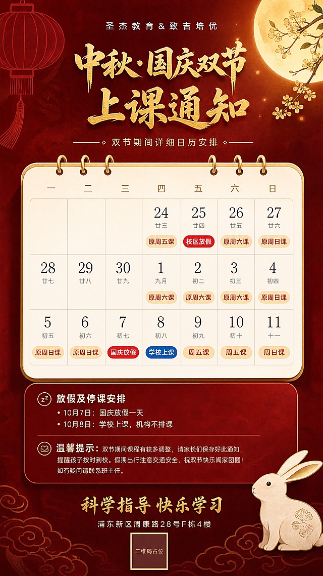 超高清质感中秋国庆双节上课通知手机海报，高级简约国风设计，9:16竖版，4K超清画质。

【整体风格】高级红金配色，质感细腻，低饱和度深红色渐变背景，带细微的暗纹肌理，光影柔和有层次，高端大气，不杂乱。

【顶部区域】
- 最上方纤细白色品牌名："圣杰教育&致吉培优"，字间距宽松，精致
- 主标题：烫金质感书法字体"中秋·国庆双节 上课通知"，分两行，金色有金属光泽和细微纹理，高级不浮夸
- 副标题：浅金色细线分隔 + "双节期间详细日历安排"小字

【日历主体 - 高级卡片式设计】
一张悬浮感的米白色高级纸张台历卡片，圆角柔和，边缘有细微金色描边，顶部有精致的金属装订环，卡片有自然的投影和立体感，纸张有细腻纹理。

表头：一二三四五六日，浅金色小字，优雅纤细。

日期格子：间距舒适，留白充足，不拥挤。每个日期格内：
- 日期数字：深灰色大号精致字体
- 农历：浅灰色小号字
- 课程标签：圆角胶囊色块

上课日期：浅金色/米黄色圆角胶囊标签，深红色文字写课程名（原周五课、周六课、周日课、原周六课、原周日课、周五课），精致醒目
放假日期：正红色圆角胶囊标签，白色文字"校区放假""国庆放假"，突出醒目
学校上课：深蓝色圆角胶囊标签，白色文字"学校上课"，突出醒目
无课日期：空白，不添加任何内容

日期安排：24日原周五课、25日休校区放假、26日周六课、27日周日课、28-30日空白、1-3日原周六课、4-6日原周日课、7日休国庆放假、8日校学校上课、9-10日周五课、11日周日课

【下方说明区】
精致的深红色半透明卡片，圆角柔和，内有白色文字：
💤 放假及停课安排
• 10月7日：国庆放假一天
• 10月8日：学校上课，机构不排课

💌 温馨提示：双节期间课程有较多调整，请家长们保存好此通知，提醒孩子按时到校。假期出行注意交通安全，祝双节快乐阖家团圆！如有疑问请联系班主任。

【底部区域】
- 金色质感大字："科学指导快乐学习"
- 白色小字地址：浦东新区周康路28号F栋4楼
- 精致的二维码占位框，浅金色边框，内有"二维码占位"小字

【背景装饰】
- 左上角：简约线条红灯笼，半透明，不抢主体
- 右上角：朦胧金色圆月，旁边几枝淡雅桂花，意境感
- 右下角：一只简约可爱的玉兔，姿态优雅
- 底部：淡金色祥云纹理，若隐若现
- 整体装饰元素少而精，留白充足，高级感强

【画质要求】超高清4K，细节丰富，质感细腻，光影自然，色彩高级有层次，版式精美，文字清晰锐利。

二维码用纯色方块占位标注。所有日期数字精确。