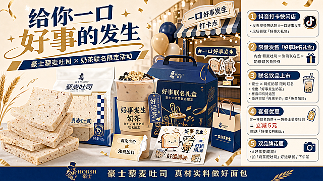 创作豪士面包联名奶茶衍生周边好事大礼包宣传海报，主题是"给你一口好事的发生"，内容包括：1、抖音打卡快闪店+发布视频带话题#一口好事发生，现场领取"好事大礼包"；2、限量发售「好事联名礼盒」，内含藜麦吐司x测测联名签x奶茶联名兑换券；3、豪士和网红奶茶限时联名，推出联名饮品"好事发生奶茶"，杯套印有好运签，撕开可见"再来半价"或"免费加料"；4、套餐优惠：买一杯联名奶茶+一袋豪士藜麦吐司=立减5元，赠送"好事CP贴纸"；5、双品牌话题：#好事要成双#，鼓励用户拍"奶茶配吐司"的好运早餐/下午茶；原产品为豪士藜麦吐司，保留原产品的面包和品牌视觉，风格简约喜庆，所有文字都必须是清晰可辨的简体中文，笔画清晰完整，分辨率4k，印刷级清晰，不允许出现乱码、模糊文字、变形字符、残缺笔画、粘连扭曲、错别字
