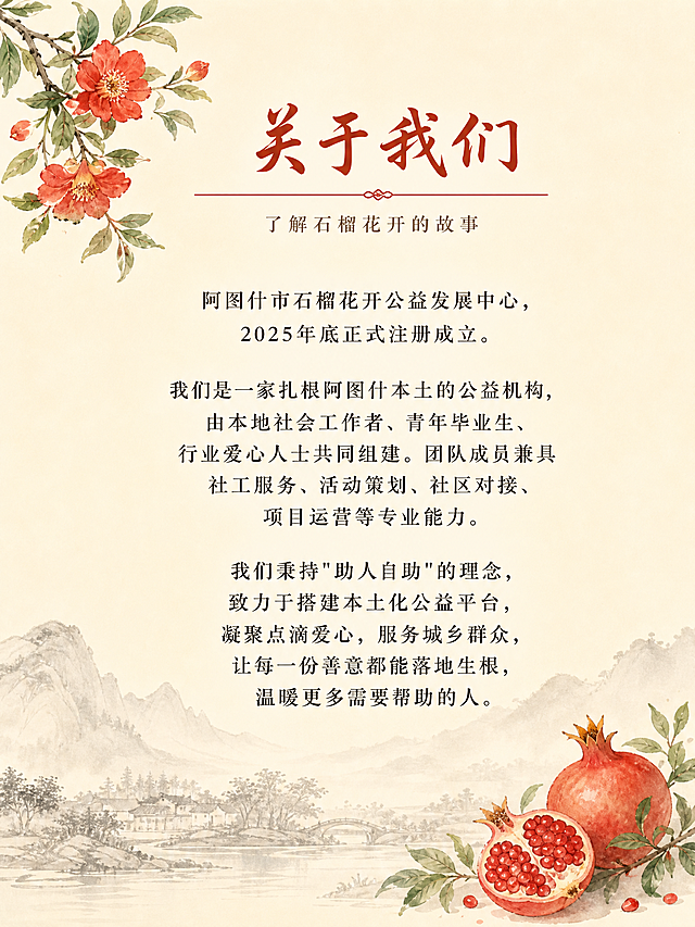 阿图什市石榴花开公益发展中心宣传手册第2页-关于我们，国风新中式风格，米白色暖调背景。

顶部标题区：
大标题："关于我们"
标题下方有一条细细的红色装饰线。
副标题小字："了解石榴花开的故事"

左上角有一小枝石榴花装饰（红色石榴花+绿叶，水彩国风风格）。

正文内容区（居中排版，文字清晰工整）：
"阿图什市石榴花开公益发展中心，2025年底正式注册成立。

我们是一家扎根阿图什本土的公益机构，由本地社会工作者、青年毕业生、行业爱心人士共同组建。团队成员兼具社工服务、活动策划、社区对接、项目运营等专业能力。

我们秉持"助人自助"的理念，致力于搭建本土化公益平台，凝聚点滴爱心，服务城乡群众，让每一份善意都能落地生根，温暖更多需要帮助的人。"

底部有淡墨山水剪影装饰，右下角有一个小石榴果实图案。

整体风格：温暖、典雅、简洁。文字清晰可读，排版精美。