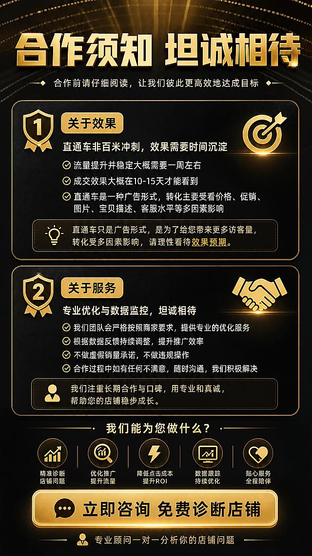 [商品] 使用【图2】合作须知素材；保留「效果预期说明」与「直通车非百米冲刺」等核心告知内容，优化为更易读的须知卡片+转化引导版式，不改变原意。
[画面] 目标为合作须知与转化引导页，明确边界促进成交，上下结构，上半部分合作须知占55%，下半部分转化引导占40%；阅读动线从上至下，前景为金色须知图标+CTA按钮，中景为须知卡片与咨询引导区，后景为深黑渐变背景搭配金色放射状光效。
[视觉] 套系策略：风格=黑金高端商务风，专业精致电商详情页；标题字=粗厚方正黑体，金属金色立体字效；正文字=简洁无衬线黑体；主色=深邃炭黑+奢华金属金；背景延展=基于深黑做径向渐变、同色深浅层级与细腻网点/斜线纹理；强调色=亮金色，仅用于小面积图标、引线、标签和局部光效；标题色=金属金；正文色=米白+浅金；组件=圆角金色描边信息卡、金色细线引线、渐变金色按钮；光影=顶部暖金轮廓光+中部正面柔光，整体暗调金光亮部对比。
[文字] 顶部主标题「合作须知 坦诚相待」；两条核心须知：1.「关于效果」流量提升稳定约需一周，成交效果约10-15天可见，直通车是广告形式，转化受多因素影响；2.「关于服务」我们提供专业优化与数据监控，不做虚假销量承诺，不满意可随时沟通；底部大金色按钮「立即咨询 免费诊断店铺」，按钮下方小字「专业顾问一对一分析你的店铺问题」；所有文字横排，手机端可读。
[规格] 图片比例9:16竖版，4K分辨率，避免变形、错字、文字过小、冷蓝/蓝灰背景、低俗元素、站外导流二维码、绝对化极限词、包销量承诺。