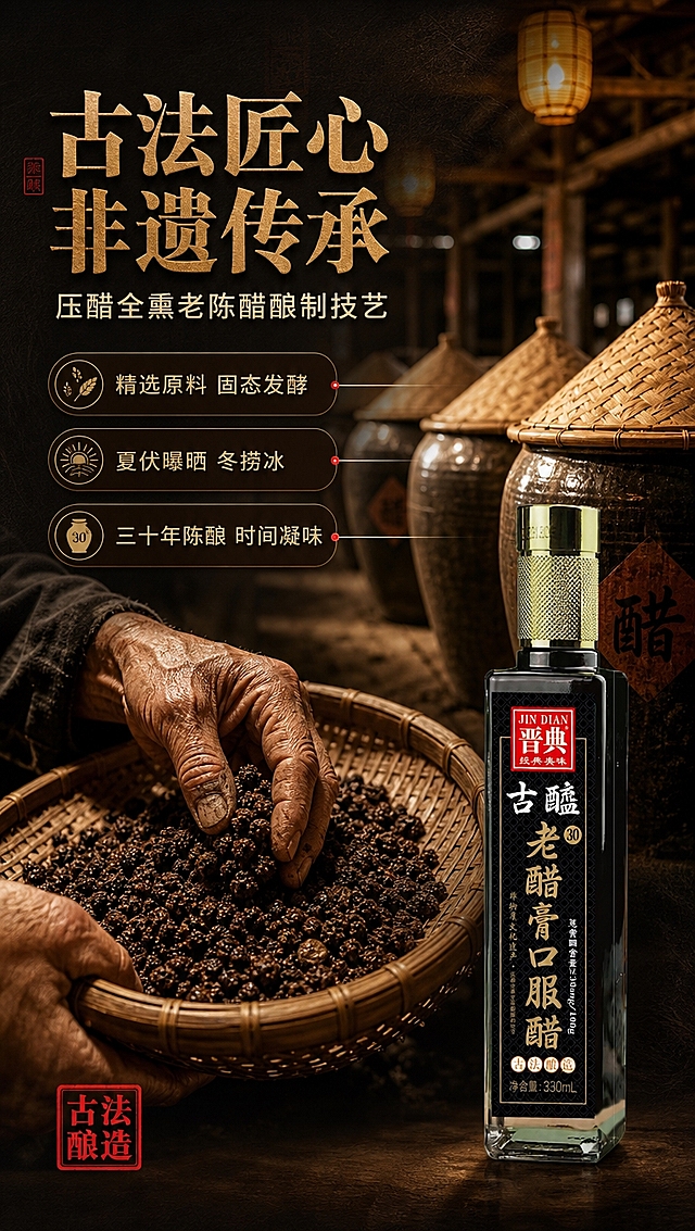 [商品] 使用【图1】晋典古醯老醋膏口服醋产品；保留瓶身全部结构、颜色、Logo与标签文字，瓶身置于画面右下作品牌呈现；商品处理：保持原貌，标签清晰，玻璃质感自然通透。
[画面] 目标：非遗工艺专张，讲述古法酿造技艺的传承与匠心，强化品质背书。构图：左上方主标题区，画面主体为传统酿醋作坊的匠心场景——前景是一双老匠人粗糙的手（亚洲人手）正在翻动竹编簸箕里的大曲颗粒，手部动作专注；中景是排列整齐的传统陶制醋缸，缸口盖着竹编斗笠；后景是虚化的木质作坊梁柱与暖黄灯笼。右下角放置产品瓶身（占画面约15%），与作坊场景自然融合。三层视觉层次分明。
[视觉] 套系策略：风格=中式古法匠心商业摄影，黑金高级质感；标题字=宋体衬线粗体，带传统书法笔意；正文字=简洁无衬线中黑体；主色=深墨黑+古铜金；背景延展=基于深墨黑做暖棕渐变、做旧宣纸纹理与木质肌理层次；强调色=朱砂红，仅用于小面积印章、图标与引线端点；标题色=古铜金；正文色=米白暖灰；组件=圆角深色信息卡、细线金色引线、传统印章式标签；光影=暖黄侧光，作坊氛围温暖厚重，手部与大曲颗粒质感清晰。
[文字] 左上主标题「古法匠心 非遗传承」，副标题「压醋全熏老陈醋酿制技艺」；中部用金色引线引出3个工艺信息点：「精选原料 固态发酵」「夏伏曝晒 冬捞冰」「三十年陈酿 时间凝味」；底部角落配一枚朱砂红印章样式的「古法酿造」标识；所有文字横排，字号保证手机端清晰可读。
[规格] 图片比例9:16竖版，4K分辨率，淘宝/天猫详情页适配；负向：避免人物面部、瓶身变形、标签文字错乱、冷蓝灰背景、绝对化极限词、医疗功效承诺、二维码、平台水印。