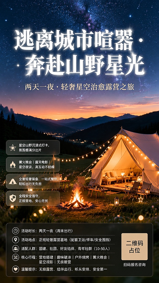 轻奢星空露营活动海报，竖版9:16，治愈松弛、山野轻奢、星空氛围感、年轻简约、出片高级风格。

【主视觉画面】
画面以黄昏到夜晚的渐变山野星空为背景，上方是深邃星空蓝渐变，点缀闪烁星光与银河感；中部是连绵山野轮廓与墨绿色草地；下方前景是轻奢露营帐篷（米白色/卡其色帆布帐篷），帐篷内透出暖黄色灯光，周围环绕暖光氛围灯串、篝火（暖橘色火光）、草地、散落的星光元素。整体画面干净通透、松弛治愈，无杂乱元素，突出户外自然氛围感。画面层次：远景星空山脉→中景草地帐篷篝火→前景虚化草叶光斑，带景深效果。

【配色】
主色调：星空深蓝、山野墨绿、暖橘篝火色；辅助色：米白、浅卡其。整体冷暖搭配，温柔治愈，贴合户外星空露营氛围。

【版式与文案】
顶部（视觉C位）：主标题超大字体醒目突出，白色/米白色粗体字，带轻微发光效果；副标题在主标题下方，字号稍小，浅米色。
主标题："逃离城市喧嚣 · 奔赴山野星光"
副标题："两天一夜 · 轻奢星空治愈露营之旅"

中部偏下：4条核心亮点短句，用半透明玻璃拟态圆角卡片纵向排列，左对齐，每条前面有对应小图标（星星/火焰/帐篷/盾牌），文字清晰可读。
亮点1："✨ 星空山野沉浸式打卡，氛围感满分出片"
亮点2："🔥 篝火晚会｜露天电影｜星空夜谈，高互动不枯燥"
亮点3："⛺ 全套轻奢装备、一站式餐饮，轻松出行无负担"
亮点4："🛡️ 全程安全值守，正规营地，安心无忧"

底部固定信息区（深色半透明底栏）：分块排列活动基础信息，文字为白色/浅米色，字号适中，行距宽松。
"活动时长：两天一夜（周末出行）"
"活动地点：正规轻奢露营基地（配套卫浴/停车/安全围挡）"
"适配人群：团建、社团、好友结伴、青年社群（10-50人）"
"核心行程：营地搭建｜趣味破冰｜户外烧烤｜篝火晚会｜星空观影｜无痕撤营"
"温馨提示：无痕露营、结伴出行、听从安排、安全第一"

右下角：二维码占位符（纯色方块+中央标注"二维码占位"文字），旁边小字"扫码报名咨询"。

【整体风格】
写实商业摄影质感，电影级氛围感，柔和暖光与冷调星空对比，高级简约，留白充足不拥挤，版式精美，出片感强，适合朋友圈宣传与社群招募。

画面中所有二维码区域使用纯色方块占位符呈现，方块中央标注"二维码占位"文字，严禁生成任何可识别的二维码图案。
画面中所有信息区域、套餐卡片、价格表格、权益列表、对比模块、福利条目、课程大纲、议程、嘉宾介绍区等必须填充完整合理的内容，不得出现空白框、空白占位、横线待填写区域、空列表项、空单元格；用户未提供具体内容时，基于海报主题和场景合理补全典型内容，确保是完整可用的成品海报而非待填写模板。
画面中所有数字必须精确渲染，不得错位、遗漏或编造。