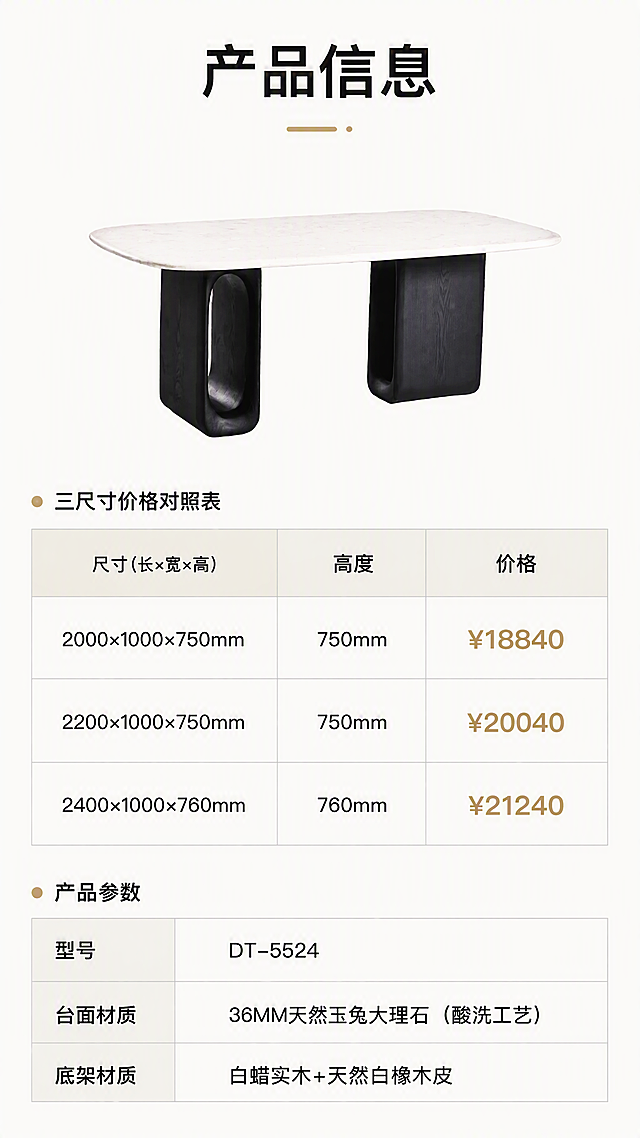 [第8张] 规格参数页 - 三尺寸价格对照表与产品信息收口。本张使用【图1】作为产品示意小图。
[氛围/风格] 产品信息参数页，简洁专业，亮色调，清晰易读。
[元素布局] 上半部分为餐桌正面小图展示，占比约35%，产品外观与输入图一致；下半部分为规格参数表与三尺寸价格对照表；背景为纯净暖白色，简洁干净。
[光影质感] 均匀柔光照明，产品清晰，表格区域明亮干净，整体明亮通透。
[配色色系] 全局底色 #FAFAF7 暖白亮调；主色深灰文字；辅助色浅灰表格线、黑色标题、浅金色点缀。
[视角构图] 上下分区构图，上产品下参数，阅读动线从上到下。
[文字版式] 顶部主标题「产品信息」，下方产品小图；中部三规格价格对照表，三列分别为尺寸、高度、价格：「2000×1000×750mm ¥18840」「2200×1000×750mm ¥20040」「2400×1000×760mm ¥21240」；底部产品参数：型号DT-5524、台面材质36MM天然玉兔大理石（酸洗工艺）、底架材质白蜡实木+天然白橡木皮；表格清晰，文字大小适中，手机端可读。
[比例分辨率] 9:16竖版比例，4K分辨率，文字清晰可辨，高清画质。
[负向提示词] 产品变形，表格错乱，文字过小，水印，文字模糊，颜色偏差，背景杂乱。