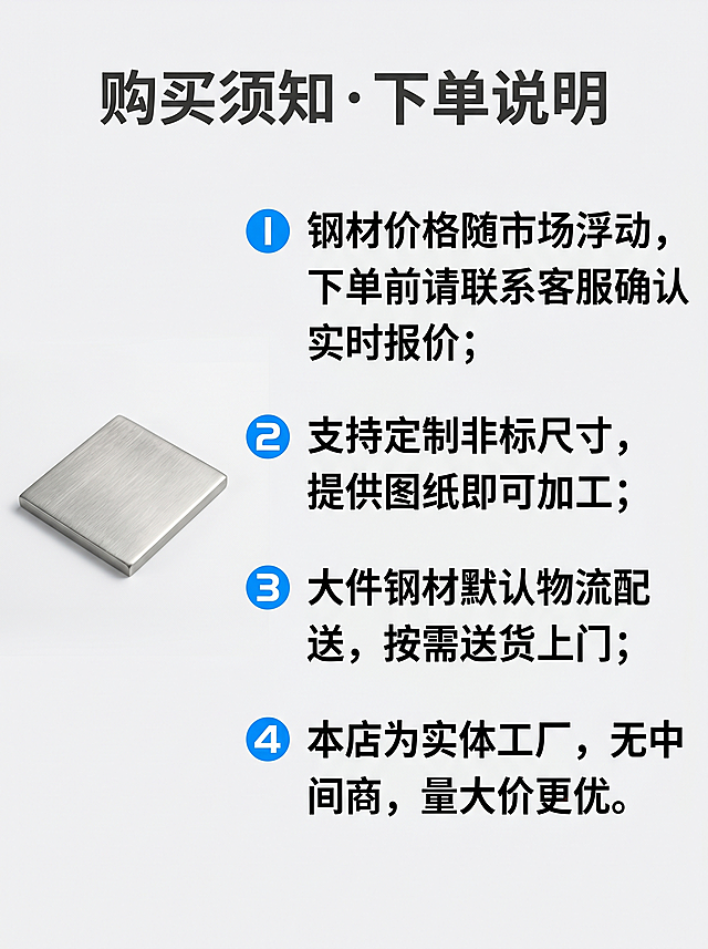 [2205不锈钢详情页第十屏] 购买须知下单说明
[氛围风格] 清晰明了，提前告知，减少售后疑问
[画质] 商业摄影质感，画面干净清晰
[元素] 背景干净浅灰白色，四条购买须知分条编号排列，左侧放一小块不锈钢材质样品衬托。画面满屏无边框
[光影] 整体均匀柔光，文字清晰不发灰
[配色] 浅灰白背景，主标题深灰色，正文黑色，编号蓝色
[文字版式] 顶部大标题"购买须知 · 下单说明"，加粗深灰色居中。四条须知：1、钢材价格随市场浮动，下单前请联系客服确认实时报价；2、支持定制非标尺寸，提供图纸即可加工；3、大件钢材默认物流配送，按需送货上门；4、本店为实体工厂，无中间商，量大价更优。编号分条排列，行间距适中，阅读舒适
[比例分辨率] 3:4比例，2k分辨率，文字清晰可辨，超高清
[负向提示词] 变形，水印，文字错乱，产品图模糊，背景杂乱