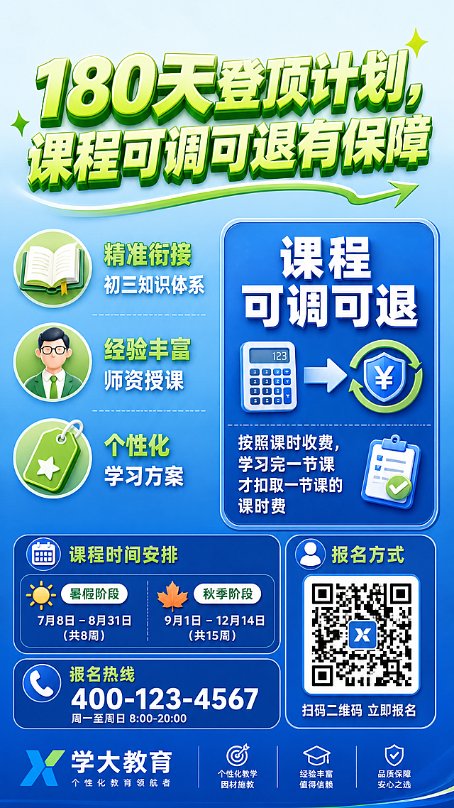 9:16竖版海报，背景为浅蓝色渐变从浅到深自上而下过渡，顶部1/5位置添加大标题“180天登顶计划，课程可调可退有保障”，字体为醒目的亮绿色，加粗并设置立体效果，字号足够大；在海报中部左半部分依次添加课程亮点：“精准衔接初三知识体系”“经验丰富师资授课”“个性化学习方案”，每项内容前添加绿色小图标，图标分别为书本、教师头像、个性化标签，文字颜色为白色，小标题颜色为绿色；在海报中部右半部分创建一个蓝色底色框，在框内添加“课程可调可退”字样，字体较大且加粗，下方详细说明“按照课时收费，学习完一节课才扣取一节课的课时费”，文字颜色为白色，在文字旁添加计算器、箭头、退款标志等形象小图标；在海报底部添加课程时间安排（暑假和秋季各阶段起止时间）、报名方式（二维码和报名热线）以及机构品牌标志，时间和报名热线文字颜色为白色，品牌标志使用机构标准色和样式；所有元素布局合理，间距适中，信息清晰可读，整体风格简洁明了且富有活力