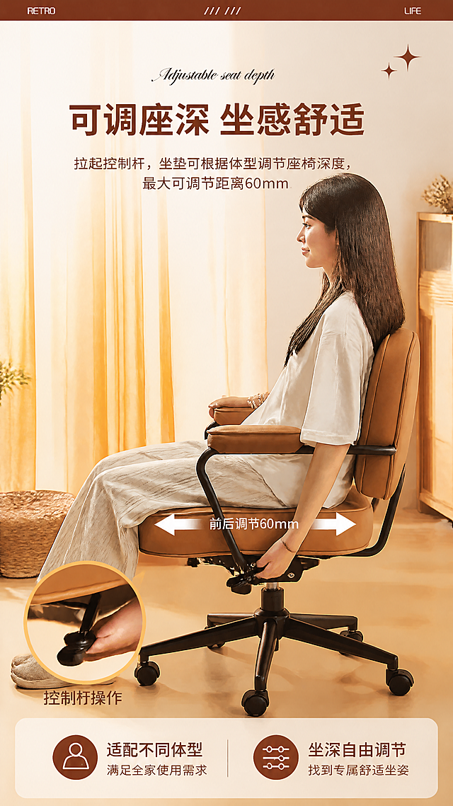 [第10张] 坐垫深度调节页-升级款座深前后调节演示。本张使用【图6】金棕色升级款作为主体，参考图16版式。
[氛围/风格] 功能演示风，人物坐姿展示，暖调居家，操作示意清晰。
[元素布局] 画面主体为一位亚洲女性侧身坐在椅子上，一只手拉动坐垫下方的控制杆；坐垫两侧有白色左右双向箭头示意座深前后调节方向；左下角圆形放大特写展示控制杆细节；背景为暖橙色窗帘+室内暖光环境；椅子结构与图6一致：金棕色头层牛皮升级款、黑色五星脚、坐垫深度可调节。
[光影质感] 左侧暖橙色自然光，柔和漫射，人物和椅子清晰，背景虚化，整体温暖有氛围感。
[配色色系] 全局底色暖米白#FFF5E6；主色金棕色皮革；辅助色暖橙、深棕、白色箭头、米色衣物。
[视角构图] 侧面视角，中景带人物，阅读动线从上标题→中部人物+椅子→底部特写说明。
[文字版式] 顶部主标题「可调座深 坐感舒适」，副标题「拉起控制杆，坐垫可根据体型调节座椅深度，最大可调节距离60mm」；主标题深棕色粗体大号，副标题浅棕色中号；主标题上方有花体英文「Adjustable seat depth」；坐垫两侧箭头旁标注「前后调节60mm」；左下角圆形特写下方标注「控制杆操作」；底部两个icon标签：「适配不同体型」「坐深自由调节」；顶部深棕色横条装饰，左右有「RETRO」「LIFE」小字，右上角有星星装饰。
[比例分辨率] 9:16竖版，width=1080，height=1920，4K分辨率，文字清晰可读。
[负向提示词] 椅子变形，结构错误，人物变形，颜色偏差，水印，文字错乱。