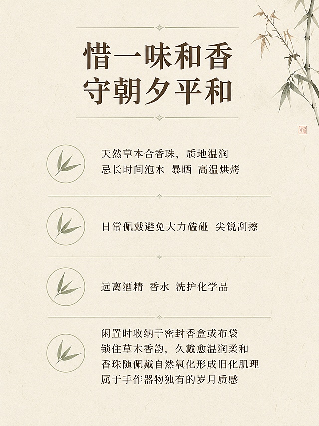 [第9屏] 养护须知，介绍天然香珠日常养护方法。本屏为信息说明页。
[氛围/风格] 温馨提示页，干净素雅中式排版。
[元素布局] 四条养护提示分点排列，搭配简约浅线图标，顶部放板块标题，背景浅米色宣纸，角落点缀一枝干枯墨竹。
[光影质感] 均匀柔和漫射光，文字清晰，整体干净通透。
[配色色系] 全局底色 #f7f3ea，主色米白，文字深棕，竹枝浅绿。
[视角构图] 从上到下排版，方便移动端逐行阅读。
[文字版式] 板块标题「惜一味和香
守朝夕平和」，顶部大字；养护指南：「天然草本合香珠，质地温润
忌长时间泡水 暴晒 高温烘烤
日常佩戴避免大力磕碰 尖锐刮擦
远离酒精 香水 洗护化学品
闲置时收纳于密封香盒或布袋
锁住草木香韵，久戴愈温润柔和
香珠随佩戴自然氧化形成旧化肌理
属于手作器物独有的岁月质感」，分四点排布，行间距宽松，每条前面配小竹叶图标，清晰易读。
[比例分辨率] 3:4 竖版比例，4K分辨率，文字清晰可辨，高清画质。
[负向提示词] 文字错乱，文字过小，水印，背景杂乱