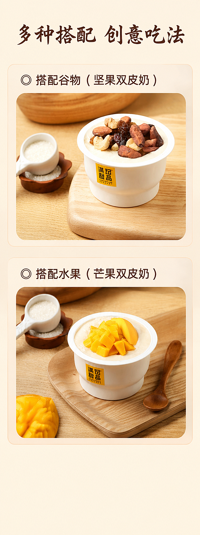 [第4屏] 多样吃法展示屏-满记甜品搭配吃法推荐。
[氛围/风格] 温馨生活风，自然暖调，商业摄影质感，展示多种创意吃法。
[元素布局] 画面上下分两个圆角矩形展示框，上框展示搭配坚果的双皮奶吃法，下框展示搭配芒果的双皮奶吃法，和第六张输入参考图保持一致，保持产品包装、搭配内容和原图一致，杜绝变形色差；上下展示框外留出顶部标题区域和底部留白，整体排版规整，无边框满铺。
[光影质感] 自然柔和餐桌光影，每个展示框内光线均匀通透，产品清晰可见，整体和首屏光影方向保持一致。
[配色色系] 全局统一底色：#FFF9E8（浅米黄）；展示框浅米色底，主体保持原有产品配色，文字深棕色，和首屏配色保持一致，不新增颜色。
[视角构图] 每个展示框均为平视俯视，清晰展示成品搭配效果，整体排版上下分栏，结构清晰。
[文字版式] 顶部居中主标题「多种搭配 创意吃法」，大号深棕色书法字体；上框标题「○ 搭配谷物（坚果双皮奶）」，下框标题「○ 搭配水果（芒果双皮奶）」，中号深棕色同字体；文字在框外顶部，不遮挡产品展示，字色仅深棕色，纯色填充，保持和首屏相同字体风格。
[比例分辨率] 宽750px 高2000px，比例9:24，2k分辨率，文字清晰可辨，超高清。
[负向提示词] 变形，水印，文字错乱，产品图模糊，背景杂乱，错字，伪Logo