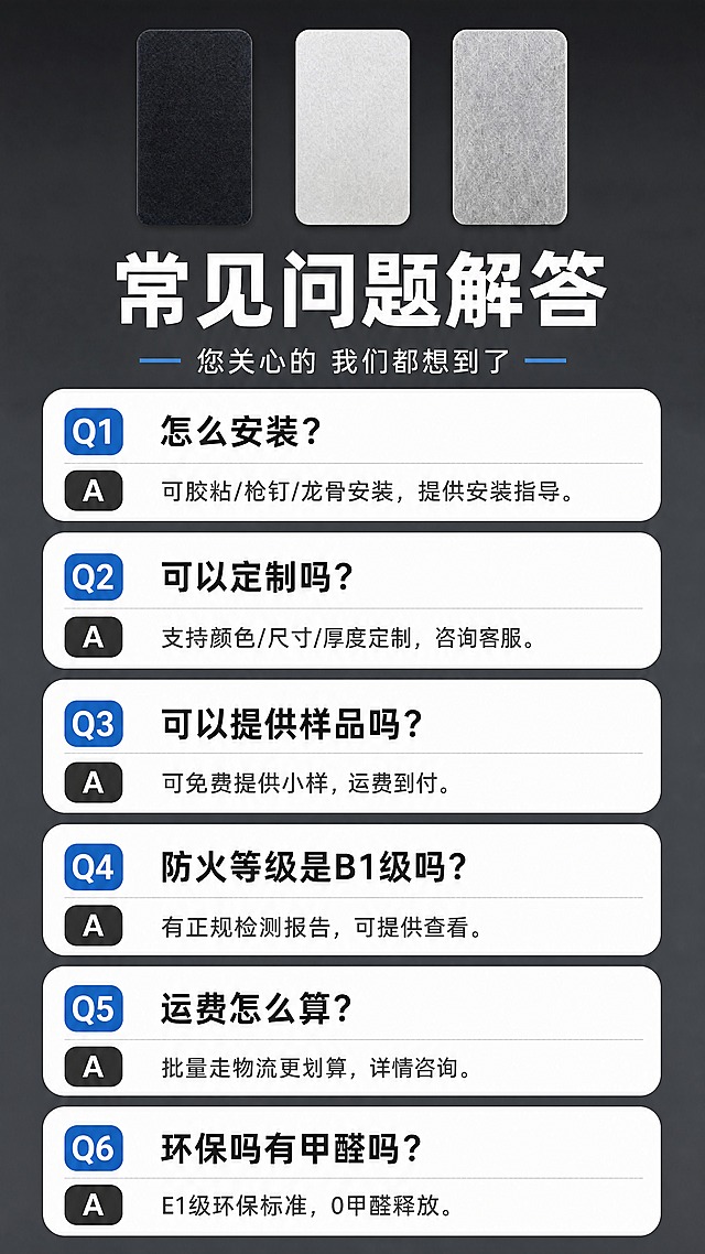[商品] 使用【图1】【图2】【图3】三色聚酯纤维吸音板小图；严格保留各款颜色和聚酯纤维纹理；三色小横排于顶部，每款都清晰可辨，不改变任何一款颜色和外形。
[画面] 页面目标：第十三屏常见问题解答，FAQ清晰易读；构图：顶部三色产品小横排+标题占画面20%，下方6组FAQ问答纵向排列占画面80%；景别：产品小图+FAQ信息页，文字清晰可读；前中后景：前景问答卡片，中景产品小横排，后景纯净深灰渐变背景；问答字号大，行距宽，手机端清晰。
[视觉] 套系策略：风格=简洁专业建材商业摄影，产品清晰优先；标题字=粗黑无衬线字体；正文字=清晰无衬线体；主色=深灰+工业蓝；背景延展=纯净深灰渐变，简洁干净；强调色=工业蓝，仅用于Q标识和重点；标题色=纯白；正文色=浅灰白；组件=白底圆角问答卡、Q/A标识、分隔线；光影=均匀柔光，产品小图清晰。
[文字] 顶部主标题「常见问题解答」，副标题「您关心的 我们都想到了」；6组FAQ：Q1：怎么安装？A：可胶粘/枪钉/龙骨安装，提供安装指导。Q2：可以定制吗？A：支持颜色/尺寸/厚度定制，咨询客服。Q3：可以提供样品吗？A：可免费提供小样，运费到付。Q4：防火等级是B1级吗？A：有正规检测报告，可提供查看。Q5：运费怎么算？A：批量走物流更划算，详情咨询。Q6：环保吗有甲醛吗？A：E1级环保标准，0甲醛释放。文字全部横向排版，字号大且清晰。
[规格] 图片比例9:16竖版，4K分辨率，负向提示：避免产品模糊、文字过小、复杂背景、变形、错字、极限词、二维码。