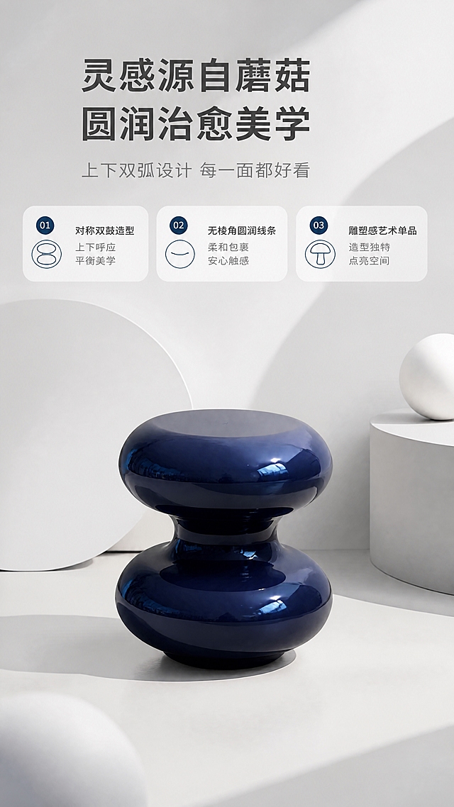 [商品] 使用【图1】深蓝亮光蘑菇造型角几；保留上下双圆鼓蘑菇轮廓、深蓝亮光材质、圆润曲线、整体比例；使产品漆面光泽均匀，不改变结构。
[画面] 目标：第2张设计叙事页，讲蘑菇造型灵感与圆润美学。构图：上文下景，顶部1/3文案区，下方2/3为产品艺术展示场景；角几放置在纯白+浅灰渐变艺术背景中，搭配几何圆形装饰元素呼应蘑菇造型，柔和侧光突出产品曲线轮廓；产品占画面约50%，居中偏下；前景投影、中景产品、后景几何色块，3层视觉。
[视觉] 套系策略：风格=现代轻奢亮调家居商业摄影；标题字=现代无衬线粗体中文；正文字=简洁无衬线体；主色=亮白+浅灰；背景延展=基于亮白/浅灰做同色渐变、微水泥墙面质感、柔和光影层次；强调色=深蓝（与产品呼应，仅用于小面积图标、引线、标签）；标题色=深炭灰；正文色=中暖灰；组件=圆角浅底信息卡、细线引线、胶囊形卖点框；光影=左前侧柔和自然光，产品表面高光清晰，整体明亮通透。
[文字] 顶部文案区：主标题"灵感源自蘑菇 圆润治愈美学"，副标题"上下双弧设计 每一面都好看"，下方3个设计亮点："01 对称双鼓造型"、"02 无棱角圆润线条"、"03 雕塑感艺术单品"；文字横排，层级清晰，不遮挡产品。
[规格] 图片比例9:16竖版，4K，负向提示：避免变形、错字、文字过小、暗黑色调、产品颜色改变、结构失真、极限词、水印、二维码。