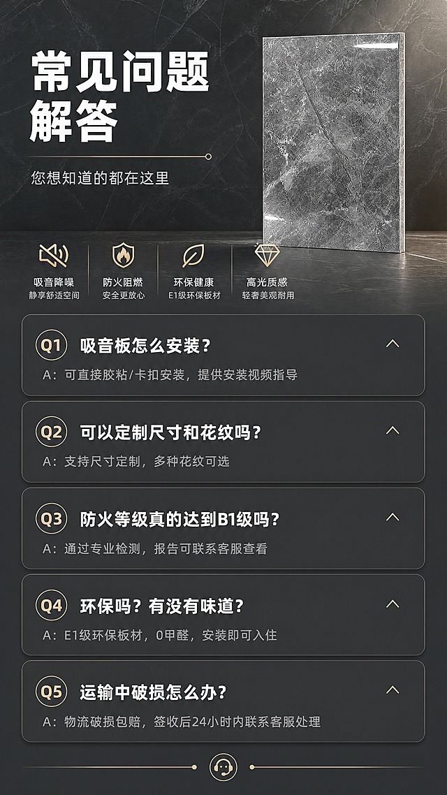 [商品] 使用【图1】产品小图；作为页面装饰元素。
[画面] 常见问题解答FAQ页；竖版9:16构图，上半区标题区，下半区为5组问答折叠卡样式，问题加粗显示，答案以浅灰色小字展开在下方；每组间有分隔线；采用一问一答清晰布局，解决客户高频疑问。
[视觉] 套系策略：风格=现代轻奢建材商业摄影风；标题字=粗黑无衬线字体；正文字=简洁无衬线体；主色=高级深灰；背景延展=基于深灰做深浅渐变、同色系大理石暗纹质感；强调色=香槟金，仅用于小面积图标、引线、标签和装饰线条；标题色=纯白；正文色=浅灰白；组件=圆角深色信息卡、细金线引线、图标化卖点模块；光影=左前侧柔光+右侧轮廓光，突出亮面反光质感。
[文字] 顶部标题「常见问题解答」，副标题「您想知道的都在这里」；5组问答：Q1：吸音板怎么安装？A：可直接胶粘/卡扣安装，提供安装视频指导；Q2：可以定制尺寸和花纹吗？A：支持尺寸定制，多种花纹可选；Q3：防火等级真的达到B1级吗？A：通过专业检测，报告可联系客服查看；Q4：环保吗？有没有味道？A：E1级环保板材，0甲醛，安装即可入住；Q5：运输中破损怎么办？A：物流破损包赔，签收后24小时内联系客服处理；文字全部横排，字号保证手机端可读。
[规格] 图片比例9:16竖版，4K分辨率，medium质量；避免错字、答案与卖点冲突、文字过小。